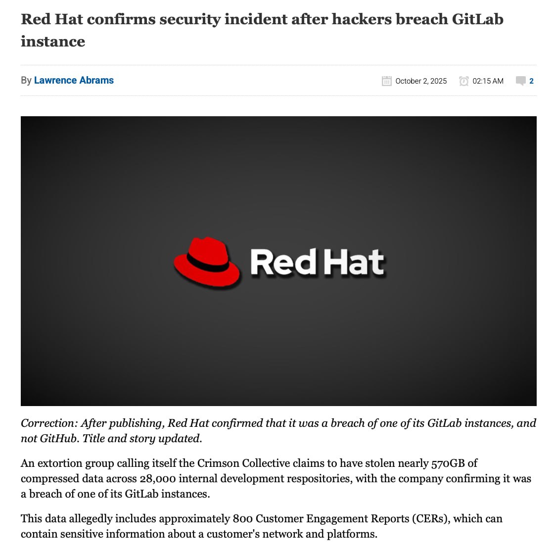 Хакерская группа Crimson Collective заявила о получении доступа к одному из внутренних GitLab серверов компании Red Hat и загрузке с него 570 ГБ данных содержащих информацию из 28 тысяч репозиториев Среди прочего в захваченных данных присутствовало около 800 CER отчётов Customer Engagement Report содержащих конфиденциальную информацию о платформах и сетевых инфраструктурах клиентов Red Hat которым предоставлялись консалтинговые услуги В представленных атакующими скриншотах и примерах упоминается о получении данных связанных с около 800 клиентами Red Hat среди которых Vodafone T Mobile Siemens Boeing Bosch 3M Cisco DHL Adobe American Express Verizon JPMC HSBC Ericsson Merrick Bank Telefonica Bank of America Delta Air Lines Walmart Kaiser IBM SWIFT IKEA и AT T а также Центр разработки надводного вооружения ВМС США Федеральное управление гражданской авиации США Федеральное агентство по управлению в чрезвычайных ситуациях США Военно воздушные силы США Агентство национальной безопасности США Ведомство по патентам и товарным знакам США Сенат США и Палата представителей США Утверждается что захваченные репозитории содержат сведения об инфраструктуре клиентов конфигурацию токены аутентификации профили VPN настройки OpenShift CI CD runner ы резервные копии и другие данные которые могут быть использованы для организации атаки на внутренние сети клиентов Злоумышленники пытались связаться с Red Hat с целью вымогательства но получили лишь шаблонный ответ с предложением отправить в службу безопасности отчёт об уязвимости Компания Red Hat подтвердила инцидент и опубликовала краткий отчёт Подробностей не приводится указано только то что компания начала расследование в ходе которого выявлено что неизвестный получил доступ к GitLab серверу используемому для ведения проектов команды Red Hat Consulting и загрузил с него некоторые данные Каким образом атакующий смог получить доступ к GitLab серверу не уточняется но указано что в атаке не использовалась уязвимость CVE 2025 10725 в OpenShift AI Service   Источник Новости