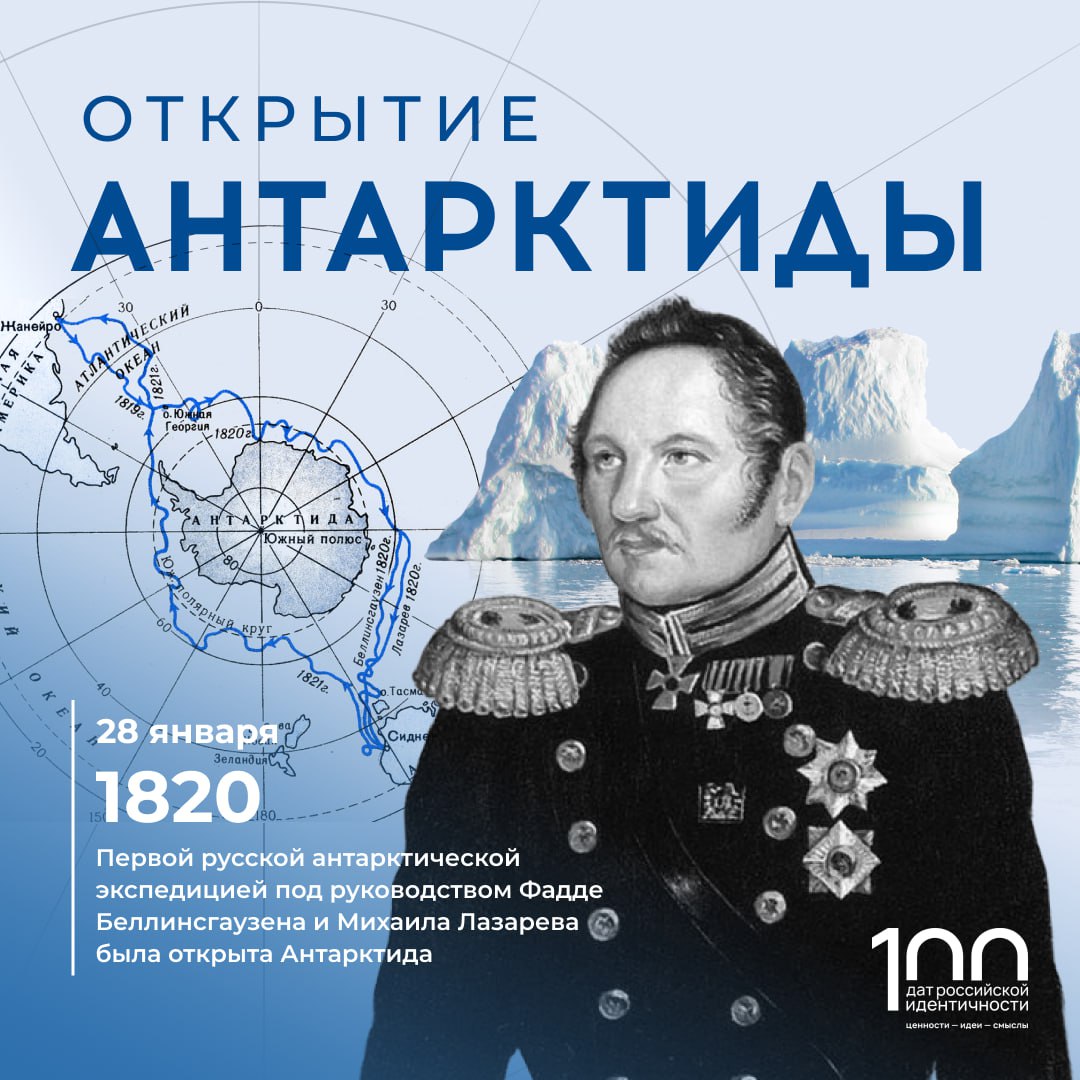 28 января 1820 года была открыта Антарктида русской антарктической экспедицией под руководством Фаддея Беллинсгаузена и Михаила Лазарева В составе экспедиции был ученый Казанского университета Иван Симонов Экспедиция вышла из Кронштадта в июле 1819 года в составе двух военных шлюпов Восток и Мирный Плавание продолжалось 751 день В ходе него было открыто 29 островов и целый континент Антарктида Был собран богатейший естественнонаучный и этнографический материал Преодолевая тяжелые условия корабли обошли открытый материк по всему периметру Первопроходцы опасались попасть в ледяной капкан поэтому на сушу не высадились  Второй раз российские исследователи прибыли в Антарктиду только в 1955 году С тех пор исследование ледового континента и наблюдение за ним не прекращалось В 1957 году в Антарктиде была основана станция Восток На ней проводятся исследования подледникового озера Восток Всего на континенте действует 5 российских станций Мирный Восток Новолазаревская Беллинсгаузен и Прогресс