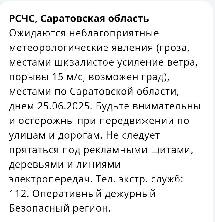 Шквалистый ветер, гроза и град прогнозируются в Саратовской области Сообщение об этом пришло пользователям приложения от МЧС России. Экстренная информация РСЧС : гроза, местами шквалистое усиление ветра, порывы до 15 м/с, возможен град - местами по Саратовской области днем 25 июня 2025 года, — сказано в уведомлении. Саратовцев просят не прятаться под рекламными щитами, деревьями и линиями электропередач. Скриншот уведомления в приложении МЧС РСЧС - Единая государственная система предупреждения и ликвидации чрезвычайных ситуаций. Прислать новость