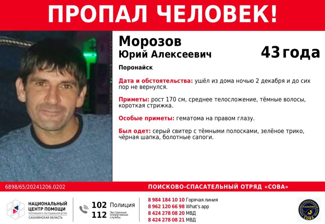 В Поронайске пропал 43-летний местный житель.  Юрий Алексеевич Морозов ушёл из дома ночью 2 декабря и до сих пор не вернулся. О том, где он находится, ничего не известно.  Приметы: рост 170 см, среднее телосложение, тёмные волосы, короткая стрижка. Особые приметы: гематома на правом глазу. Был одет: серый свитер с тёмными полосками, зелёное трико, чёрная шапка, болотные сапоги.   Если вы обладаете информацией, которая поможет найти Юрия Морозова, откликнитесь:    780-820.   780-821.   +7 984 184-10-10.   WhatsApp +7 962 120-66-98.  ПСО СОВА