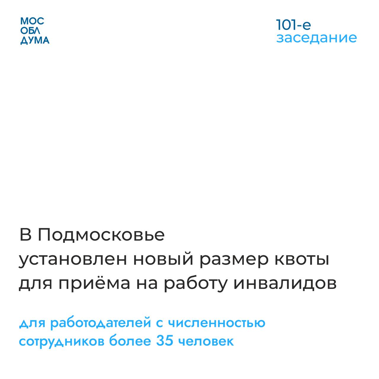 Мособлдума в ходе 101-го заседания приняла закон, которым установила новый размер квоты для приёма на работу инвалидов – 2% для работодателей с численностью сотрудников более 35 человек  Изменения были внесены в связи с приведением регионального законодательства в соответствие с федеральным.   «Государство гарантирует содействие в поиске работы инвалидам. И квотируемые рабочие места – это один из возможных вариантов для людей с ограниченными возможностями здоровья устроиться на работу. Кроме того, в соответствии с действующим законодательством, если работодатель по какой-то причине не может организовать у себя рабочее место для инвалида, он может арендовать его в другой организации», – прокомментировал председатель Комитета Мособлдумы по социальной политике и здравоохранению Андрей Голубев.   Подробнее на сайте Мособлдумы.        Подписаться   Обсудить