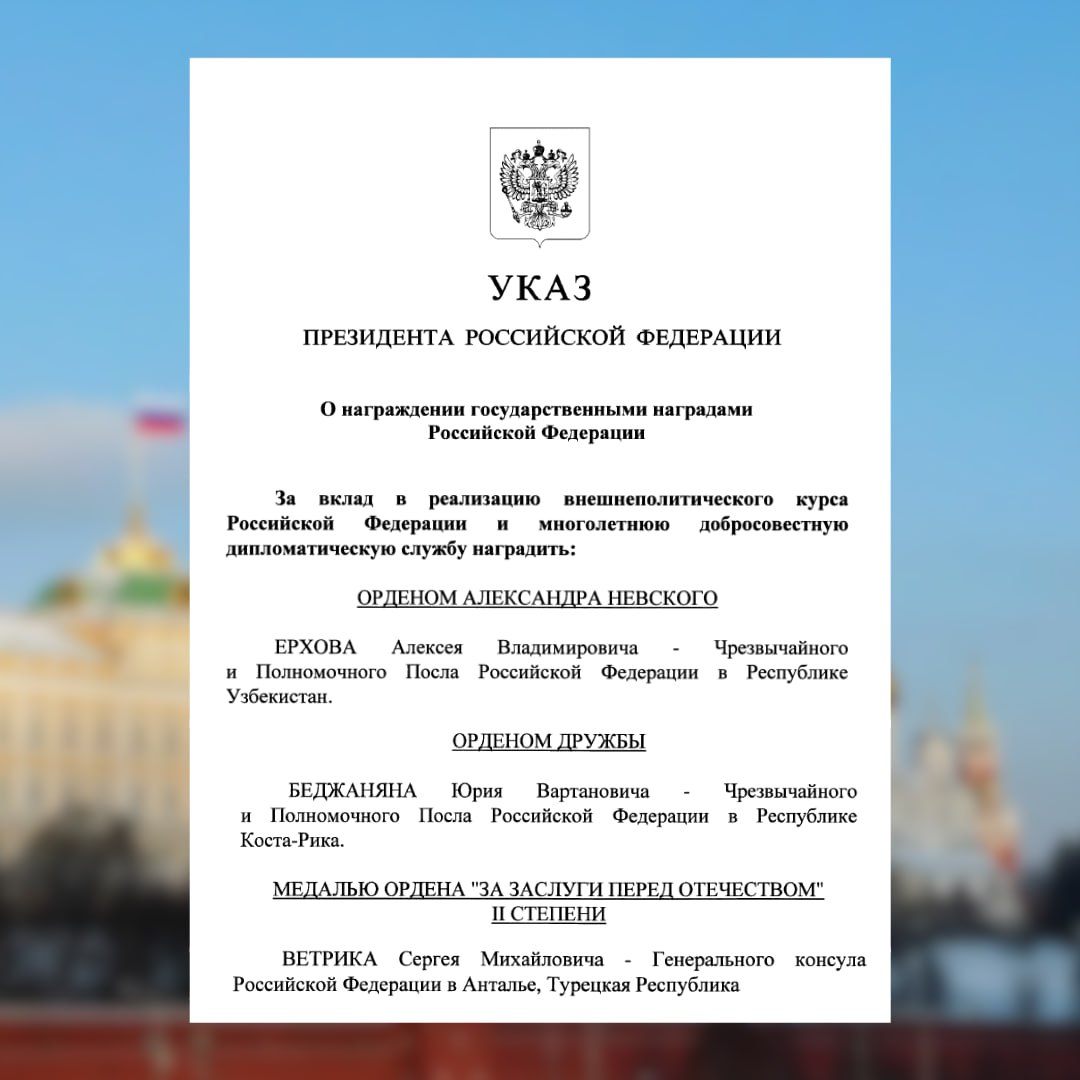 Президент России В В Путин подписал Указ от 28 01 2026 36 О награждении государственными наградами Российской Федерации в том числе за вклад в реализацию внешнеполитического курса Российской Федерации и многолетнюю добросовестную дипломатическую службу ОРДЕНОМ АЛЕКСАНДРА НЕВСКОГО Чрезвычайного и Полномочного Посла Российской Федерации в Республике Узбекистан Алексея Владимировича Ерхова ОРДЕНОМ ДРУЖБЫ Чрезвычайного и Полномочного Посла Российской Федерации в Республике Коста Рика Юрия Вартановича Беджаняна МЕДАЛЬЮ ОРДЕНА ЗА ЗАСЛУГИ ПЕРЕД ОТЕЧЕСТВОМ II СТЕПЕНИ Генерального консула Российской Федерации в Анталье Сергея Михайловича Ветрика