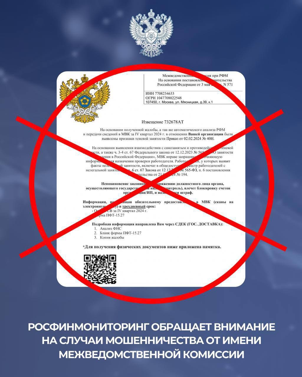 Федеральная служба по финансовому мониторингу VK Росфинмониторинг обращает внимание на случаи мошенничества от имени межведомственной комиссии Злоумышленники действуют от имени различных межведомственных комиссий в том числе созданных при Федеральной службе по финансовому мониторингу МВК Цель мошенников получение информации о работниках организаций или индивидуальных предпринимателях под угрозой штрафов или блокировки счетов Обращаем внимание что межведомственные комиссии в своей работе используют материалы ведомств членов МВК и не запрашивают какие либо документы у организаций или индивидуальных предпринимателей не рассматривают вопросы связанные с ограничением банковского обслуживания или привлечения к ответственности не используют почтовые сервисы qr коды предполагающие оплату доставки получателями корреспонденции Росфинмониторинг