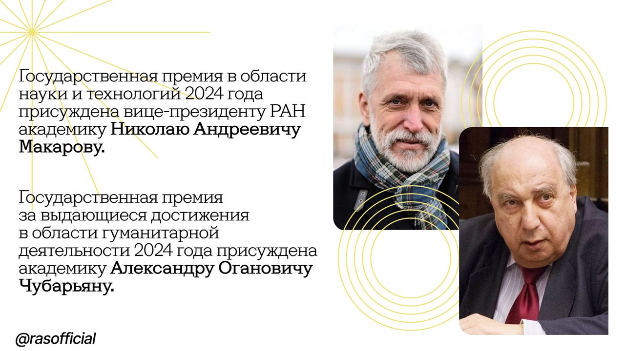 Академики-историки стали лауреатами Государственных премий Российской Федерации Озвучены имена учёных и выдающихся деятелей искусства, получивших Государственные премии за 2024 год. Среди них — академики РАН Николай Макаров и Александр Чубарьян. Академик вице-президент РАН Николай Макаров стал лауреатом Государственной премии в области науки и технологий за большой вклад в археологическое изучение становления российского государства и ранней истории Руси. Помощник Президента России Андрей Фурсенко подчеркнул: «Очень интересно, что, помимо того что Николай Андреевич является классическим археологом, он также взаимодействует с биологами — это использование генетических исследований в сфере археологии, сравнение с данными историков, с поиском каких-то артефактов. То есть он всё время ищет новые методы, новые подходы». Академик Чубарьян получил Государственную премию за выдающиеся достижения в области гуманитарной деятельности. Помощник Президента России Владимир Мединский во время объявления лауреатов отметил: «Александр Оганович Чубарьян — уникальный человек, символ российской исторической науки. Огромные усилия в последние годы он направлял на консолидацию исторических школ постсоветского пространства. Под его непосредственным руководством в этом году вышел фундаментальный труд „Народы Советского Союза и Великая Победа. 1941–1945“, посвящённый вкладу всех народов СССР в победу в Великой Отечественной войне». Запись пресс-конференции доступна на сайте ТАСС.