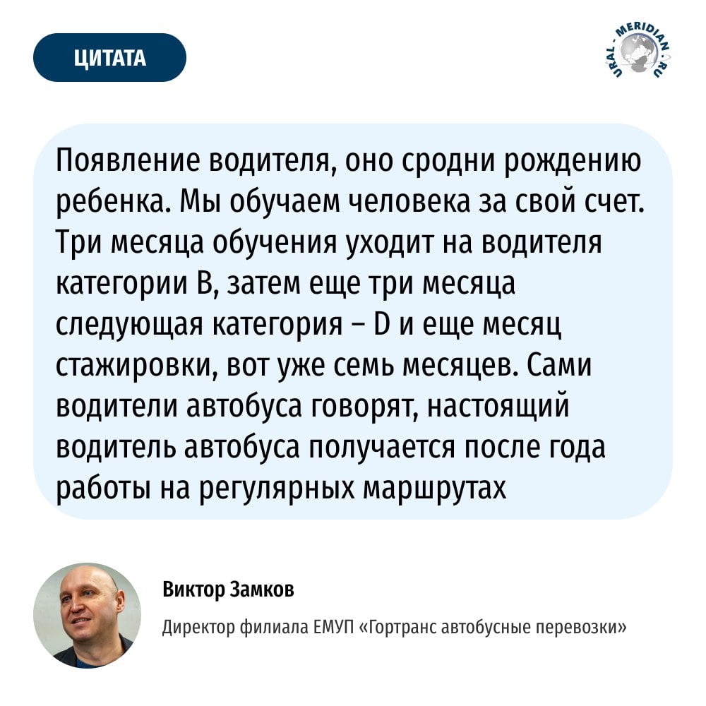 Директор филиала ЕМУП «Гортранс автобусные перевозки» Виктор Замков сравнил появление водителя автобуса с рождением ребёнка. Всё потому, что на обучение уходит почти 9 месяцев, год — на отработку навыков.   По его словам, чтобы екатеринбуржцы увидели изменения в работе транспортной системы, необходимо порядка 70 водителей автобусов.   «Уральский меридиан»