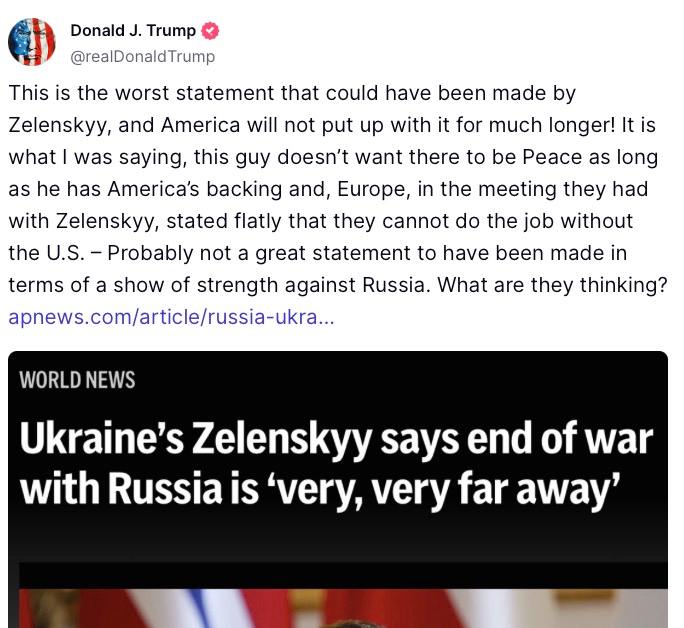 Трамп ответил на заявление Зеленского о том, что до конца войны с РФ еще очень далеко.  «Это самое плохое заявление, которое мог сделать Зеленский, и Америка больше не будет мириться с этим! Это то, что я говорил: этот парень не хочет, чтобы был мир, пока он имеет американскую опору, и Европа, на встрече, которую они провели с Зеленским, прямо заявила, что они не могут выполнять работу без США – вероятно, не очень хорошее заявление, сделанное с точки зрения проявления силы против России. О чем они думают?», – написал президент США.  Сайт "Страна"   X/Twitter   Прислать новость/фото/видео   Реклама на канале   Помощь