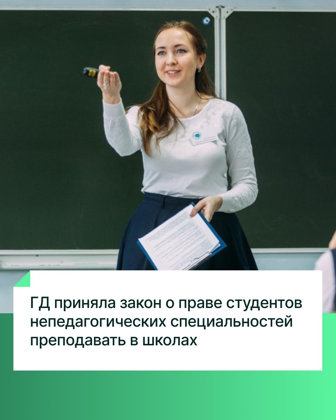 Госдума приняла сразу во втором и третьем чтениях законопроект о праве студентов непедагогических специальностей преподавать в школах после третьего курса. Законопроект был внесён в Госдуму группой депутатов. Изменения вносятся в закон «Об образовании в Российской Федерации». Согласно тексту закона, студенты высших учебных заведений, обучающихся по непедагогическим специальностям, после успешного окончания третьего курса допускаются к преподаванию в школах предметов, совпадающих с получаемой специальностью. В какой степени получаемое студентом образование соответствует предмету, который он будет преподавать, определит работодатель, то есть сама школа. Как отметил ранее Председатель Госдумы Вячеслав Володин, это решение позволит снизить потребность в обеспечении педагогическими кадрами особенно сельских школ.