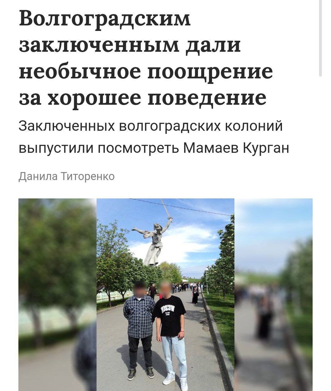 Заключенных вывезли на экскурсию по местам боевой славы Осужденных из колонии-поселения в Волгоградской области поощрили необычной экскурсией. За «примерное поведение» заключенных с сопровождением сотрудников отвезли на Мамаев Курган и набережную Волги. Мероприятие было организовано с целью "патриотического, нравственного и исторического воспитания" осужденных.