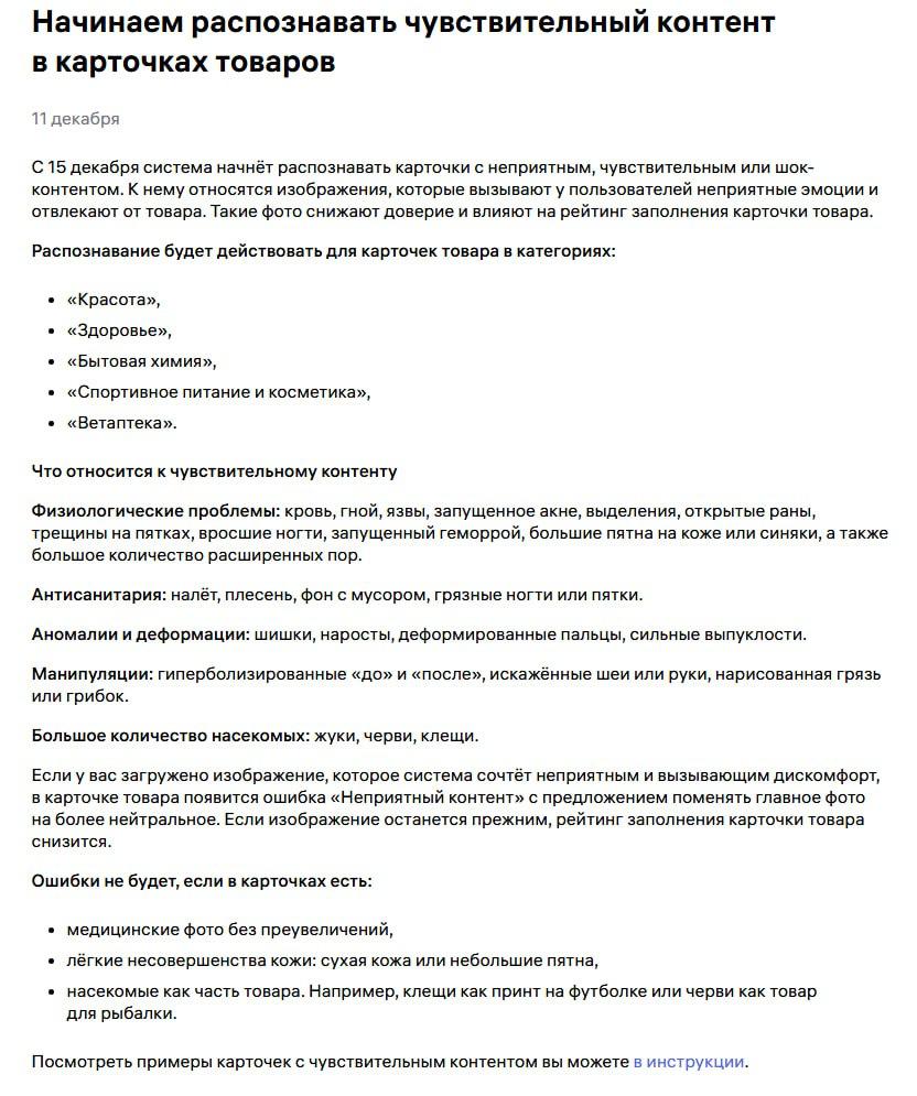Алгоритм WB начал распознавать карточки с неприятным чувствительным и шок контентом С 15 декабря Wildberries запускает автоматическое распознавание неприятного чувствительного и шок контента в карточках товаров Речь идёт об изображениях которые вызывают у покупателей неприятные эмоции отвлекают от товара и снижают доверие Такие фото влияют на рейтинг заполнения карточки На первом этапе изменения затрагивают категории Красота Здоровье Бытовая химия Спортивное питание и косметика Ветаптека В дальнейшем список категорий будет расширяться Что система относит к чувствительному контенту заблюрил чтобы не читали впечатлительные физиологические проблемы кровь гной язвы выделения открытые раны трещины на пятках вросшие ногти запущенное акне геморрой большие пятна и синяки большое количество расширенных пор антисанитария налёт плесень мусор в кадре грязные ногти или пятки аномалии и деформации шишки наросты сильные выпуклости деформированные пальцы манипуляции гиперболизированные до после искажённые части тела нарисованная грязь или грибок большое количество насекомых жуки черви клещи если это не сам товар Если алгоритм распознаёт такой контент в карточке появляется ошибка Неприятный контент с предложением заменить главное фото Если изображение не изменить рейтинг заполнения карточки снижается что влияет на видимость и продвижение товара Ошибки не будет если используются медицинские фото без визуального преувеличения показаны лёгкие несовершенства кожи сухость небольшие пятна насекомые являются частью товара например наживка или принт Важно WB оценивает не достоверность а эмоциональное восприятие изображения Даже корректные с точки зрения товара фото могут попасть под фильтр если вызывают визуальный дискомфорт Вывод простой главное фото зона повышенного риска Проще заранее пересмотреть визуал чем терять позиции из за снижения рейтинга заполнения И это актуально не только для перечисленных категорий на разборах ошибки в визуале мы регулярно находим и в других нишах