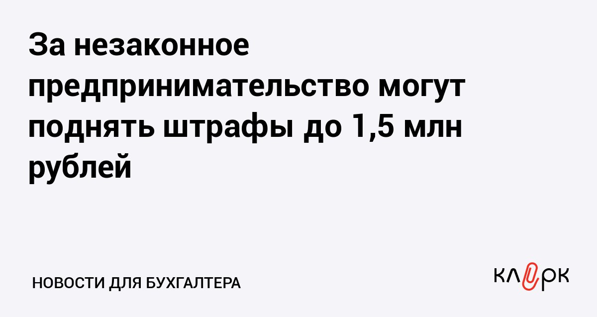 За незаконное предпринимательство могут поднять штрафы до 1 5 млн рублей Клерк Ру Практическая помощь бухгалтеру RSS Для тех кто ведет бизнес без регистрации и получения обязательных лицензий собираются ужесточить в УК РФ уголовное наказание в виде штрафов