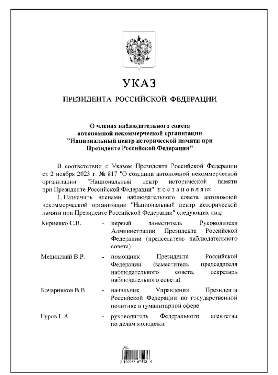 Президент РФ подписал указ о членах наблюдательного совета АНО "Национальный центр исторической памяти при Президенте РФ". Председателем наблюдательного совета назначен: Сергей Кириенко, первый заместитель Руководителя Администрации Президента РФ Заместителем председателя наблюдательного совета/ секретарем наблюдательного совета назначен: Владимир Мединский, помощник Президента РФ Членами наблюдательного совета назначены: Владимир Бочарников, начальник Управления Президента РФ по государственной политике в гуманитарной сфере; Григорий Гуров, руководитель Росмолодежи; Сергей Кравцов, Министр просвещения РФ; Ольга Любимова, Министр культуры РФ; Николай Макаров, вице-президент Российской академии наук; Елена Малышева, руководитель АНО "Национальный центр исторической памяти при Президенте РФ"; Виталий Мартынюк, исполнительный директор Общероссийской общественно-государственной организации "Российское военно-историческое общество"; Наталия Нарочницкая, президент Фонда изучения исторической перспективы; Сергей Нарышкин, председатель Ассоциации "Российское историческое общество"; Сергей Новиков, начальник Управления Президента РФ по общественным проектам; Валерий Фальков, Министр науки и высшего образования РФ; Александр Школьник, генеральный директор федерального государственного бюджетного учреждения культуры "Центральный музей Великой Отечественной войны 1941 - 1945 гт.". #НОП