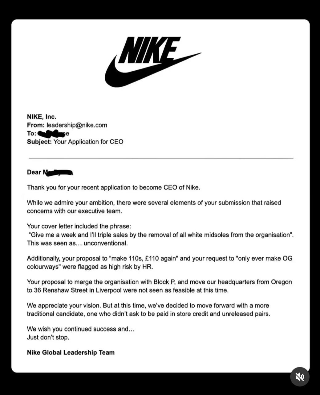 Парень отправил в Nike шуточное резюме и его пригласили на реальную стажировку.   Сэм Бирн из Ливерпуля предложил компании стать ее гендиректором. Его идеи:   — За неделю увеличить продажи, исключив из ассортимента все белые мидсоли; — Вернуть Nike Air Max 95 изначальную цену в 110 фунтов  из-за стоимости их называли «сто десятыми» ; — Объединить компанию с его магазином кроссовок, а также перенести штаб-квартиру в Ливерпуль.   Сначала парню прилетел отказ от Nike, но после того, как история завирсуилась, бренд передумал и предложил шестимесячную стажировку в отделе маркетинга.  WOW реклама