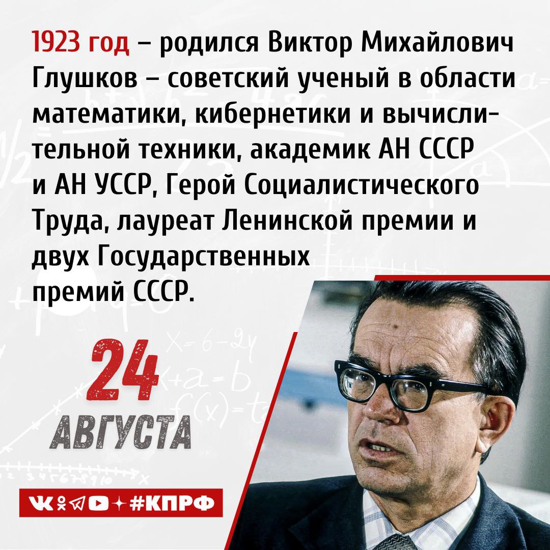 24 августа 1923 года родился Виктор Михайлович Глушков советский ученый в области математики кибернетики и вычислительной техники академик АН СССР и АН УССР Герой Социалистического Труда лауреат Ленинской премии и двух Государственных премий СССР Виктор Михайлович Глушков родился 24 августа 1923 года в Ростове на Дону в семье инженера В 1941 году с отличием окончил школу собирался поступить в МГУ однако началась война Глушков был признан негодным к службе в армии и был направлен на рытье окопов Во время оккупации города Шахты фашистами была расстреляна его мать депутат горсовета После освобождения города Виктор участвовал в восстановлении угольной промышленности Донбасса Осенью 1944 года Глушков поступил в Новочеркасский индустриальный институт а на четвертом курсе перевелся в Ростовский университет на математический факультет После завершения обучения работал в Уральском лесотехническом институте в Свердловске и получил степень кандидата физико математических наук В 1954 году поступил в докторантуру в МГУ где успешно защитил докторскую диссертацию на тему Топологически локально нильпотентные группы в которой сформулировал и доказал пятую проблему Гильберта В 1956 году Виктор Михайлович получает назначение в Институт математики АН УССР где в 1957 году становится директором вычислительного центра Глушковым были изобретены языки программирования Алмир 65 и Аналитик созданы системы автоматизации производства например Львов и компьютеры Днепр Киев Промiнь Мир и другие Главной работой Глушкова стал проект Общегосударственной автоматизированной системы учета и обработки информации ОГАС которая должна была полностью автоматизировать управление производством и распределением в СССР Из за недостатка средств и противодействия бюрократов проект неоднократно отклонялся Заслуги Виктора Михайловича в науке отмечены званиями Героя Социалистического Труда лауреата Ленинской и Государственной премиями СССР а также иными наградами и званиями Великого советского ученого кибернетика не стало 30 января 1982 года