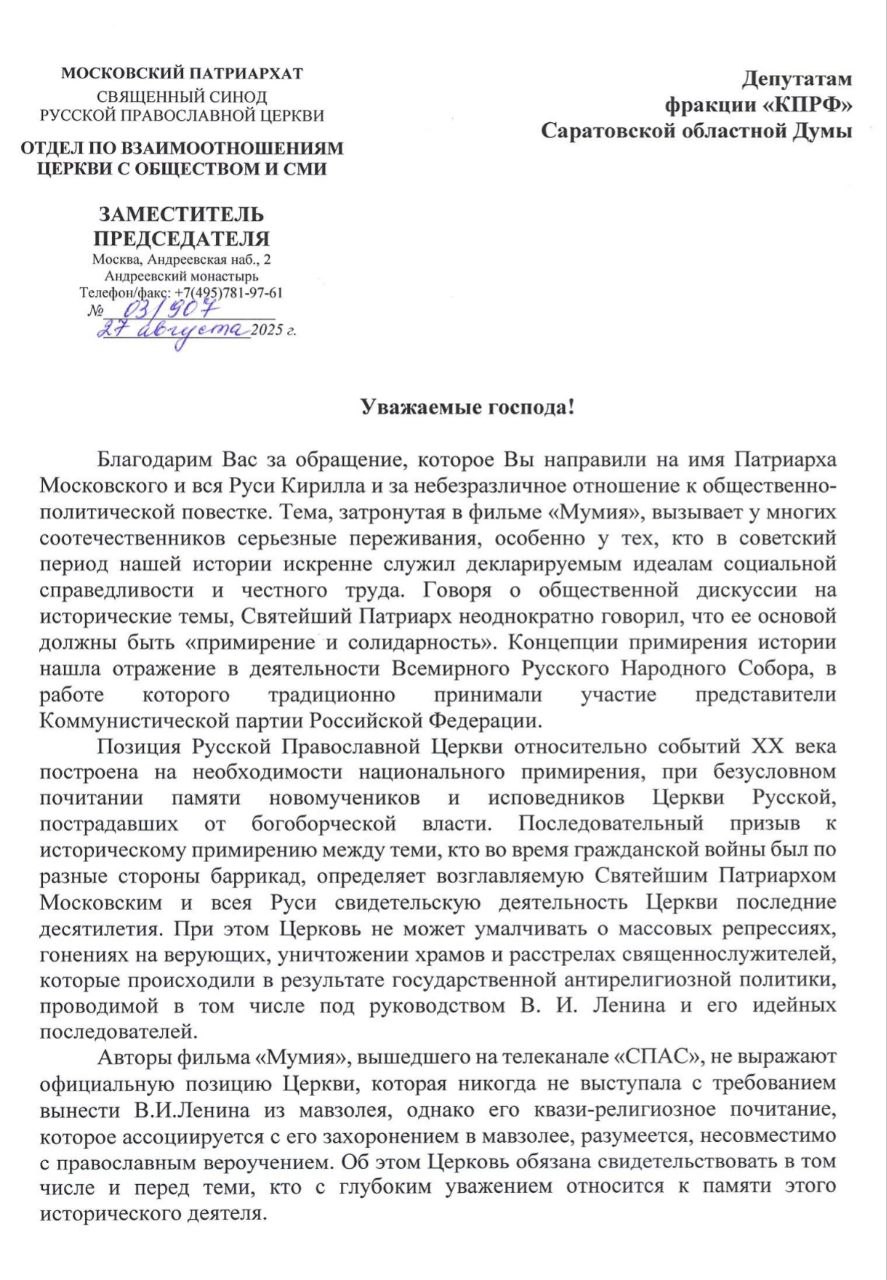 Авторы фильма Мумия вышедшего на телеканале СПАС не выражают официальную позицию Церкви которая никогда не выступала с требованием вынести В И Ленина из мавзолея Об этом говорится в официальном ответе РПЦ на имя депутатов фракции КПРФ в Саратовской областной думе который выложил в своем Telegram канале депутат Денис Буланов В ответе Синодального отдела Московского патриархата по взаимоотношениям Церкви с обществом и СМИ заместитель его председателя Вахтанг Кипшидзе особо подчеркивает Авторы фильма Мумия вышедшего на телеканале СПАС не выражают официальную позицию Церкви которая никогда не выступала с требованием вынести В И Ленина из мавзолея однако его квази религиозное почитание которое ассоциируется с его захоронением в мавзолее разумеется несовместимо с православным вероучением Об этом Церковь обязана свидетельствовать в том числе и перед теми кто с глубоким уважением относится к памяти этого исторического деятеля Призываем всех участников дискуссии сохранять уважение друг к другу помнить о нашей общей ответственности за единство российского общества и стремиться к мирному взвешенному диалогу В своем ответе Кипшидзе также напомнил Говоря о общественной дискуссии на исторические темы Святейший Патриарх неоднократно говорил что ее основой должны быть примирение и солидарность Концепции примирения истории нашла отражение в деятельности Всемирного Русского Народного Собора в работе которого традиционно принимали участие представители Коммунистической партии Российской Федерации Ранее депутаты коммунисты из Саратова направили официальное обращение на имя Патриарха Кирилла в связи с провокационностью фильма Мумия снятого телеканалом Спас конечным учредителем которого является Русская Православная Церковь