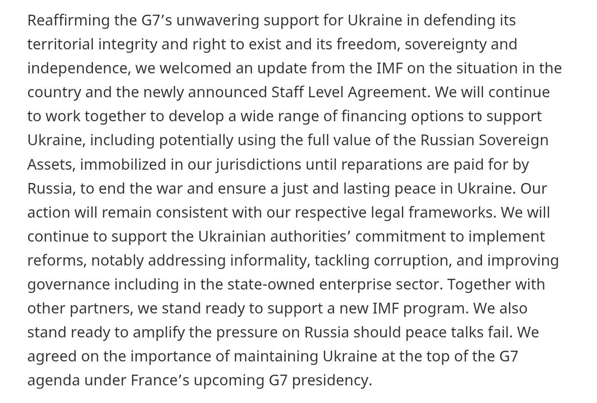 Министры финансов стран Большой семерки заявили что продолжат разрабатывать варианты финансирования поддержки Украины В документе говорится что обсуждается в том числе потенциальное использование полной стоимости замороженных российских активов до момента выплаты Россией репараций При этом отмечается что любые решения будут приниматься в рамках национальных правовых норм Напомним по данным Politico Япония на той же встрече уже отказалась участвовать в конфискации российских активов заблокированных на её территории Страны G7 также подтвердили поддержку реформ в Украине включая меры по снижению неформальной занятости борьбе с коррупцией и улучшение госуправления в том числе в секторе госкомпаний Также партнёры выразили готовность поддержать новую программу МВФ и заявили о намерении усилить давление на Россию в случае провала мирных переговоров Напомним США на этой встрече отказались продлевать выданные при Байдене кредит Украине