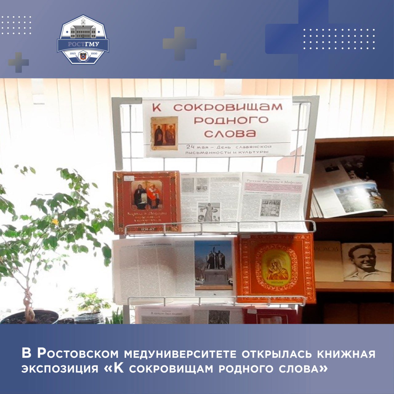 В библиотеке Ростовского государственного медицинского университета Минздрава России открылась книжная экспозиция «К сокровищам родного слова» Выставка приурочена ко Дню славянской письменности и культуры. Праздник посвящен памяти святых Кирилла и Мефодия, которые создали алфавит и дали начало письменности славян. Именно они создали первую славянскую азбуку, которой мы пользуемся и сегодня. Одна из наиболее интересных книг, которую читатели могут найти на выставке - «Кирилл и Мефодий первоучители и просветители славянские / сост. : А. Евстигнеев». В её основу легли исследования русского историка И. И. Малышевского, который досконально изучил просветительскую деятельность Кирилла и Мефодия. Об этом и многом другом можно узнать из книг, журналов, представленных в экспозиции, которая предлагает читателям окунуться в мир, где жили наши предки. Все новости о жизни вуза читайте на сайте РостГМУ