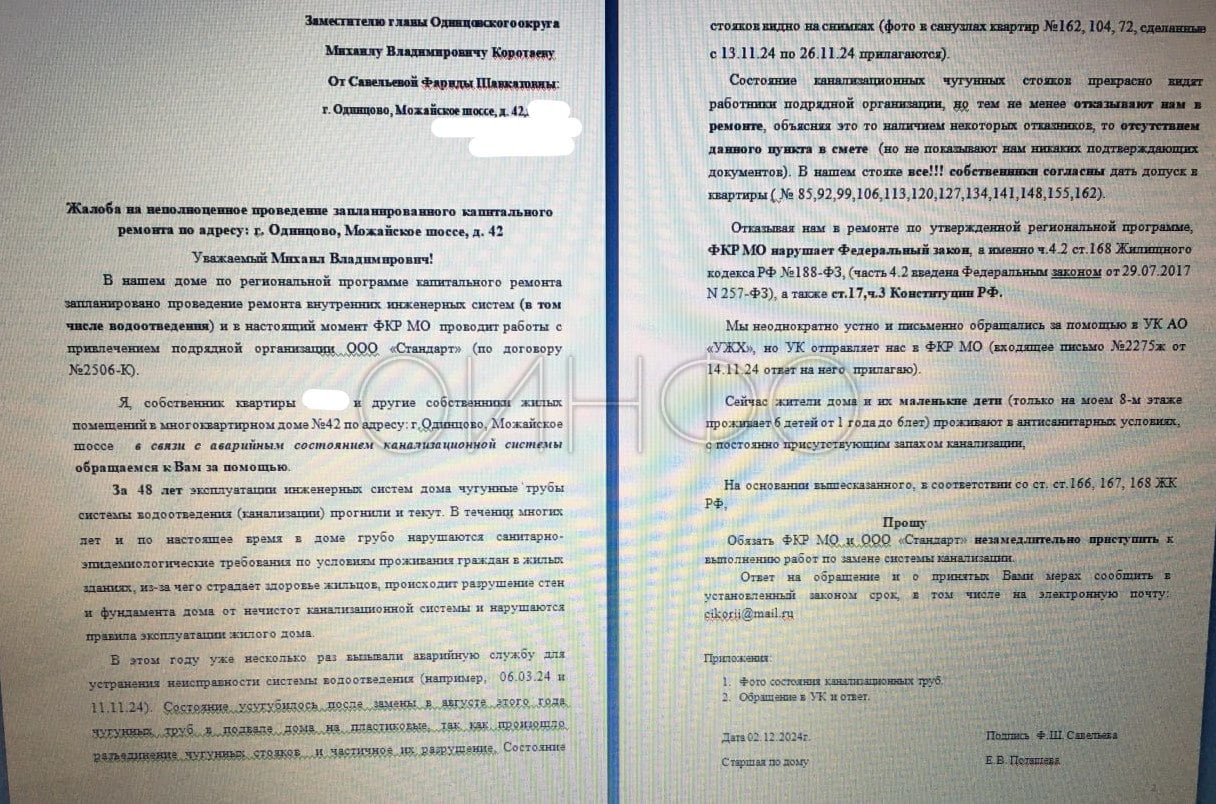 «48-летние чугунные трубы прогнили и крошатся». Жильцы дома № 42 на Можайском шоссе в Одинцово заявили об аварийном состоянии канализационной системы.  Они обратились за помощью к заместителю главы Одинцовского округа Михаилу Коротаеву  курирует вопросы ЖКХ . По словам жильцов, за все годы капитального ремонта не было, чугунные трубы системы водоотведения  канализации  в катастрофическом состоянии.  В течение многих лет грубо нарушаются санитарно-эпидемиологические требования по условиям проживания граждан, из-за чего страдает здоровье жильцов, происходит разрушение стен и фундамента от нечистот канализационной системы, нарушаются правила эксплуатации дома.  Авторы обращения отметили, что в этом году уже несколько раз вызывали аварийную службу, а ситуация ухудшилась в августе после замены чугунных труб на пластиковые в подвале дома.  В ноябре в доме всё же начался капитальный ремонт, но, по словам жильцов, работники подрядчика ООО «Стандарт» отказывают в ремонте чугунных труб, ссылаясь то на наличие «отказников», то на отсутствие этого пункта в смете ремонта, не показывая никаких подтверждающих документов. Авторы обращения указали, что в их стояке собственники всех 12 квартир согласны дать доступ рабочим.  Сейчас жители дома и их маленькие дети живут в антисанитарных условиях с постоянно присутствующим запахом канализации.  Жители попросили замглавы Одинцовского округа Михаила Коротаева разобраться с «неполноценным» капремонтом и обязать областной Фонд капремонта и его подрядчика незамедлительно начать замену системы канализации.