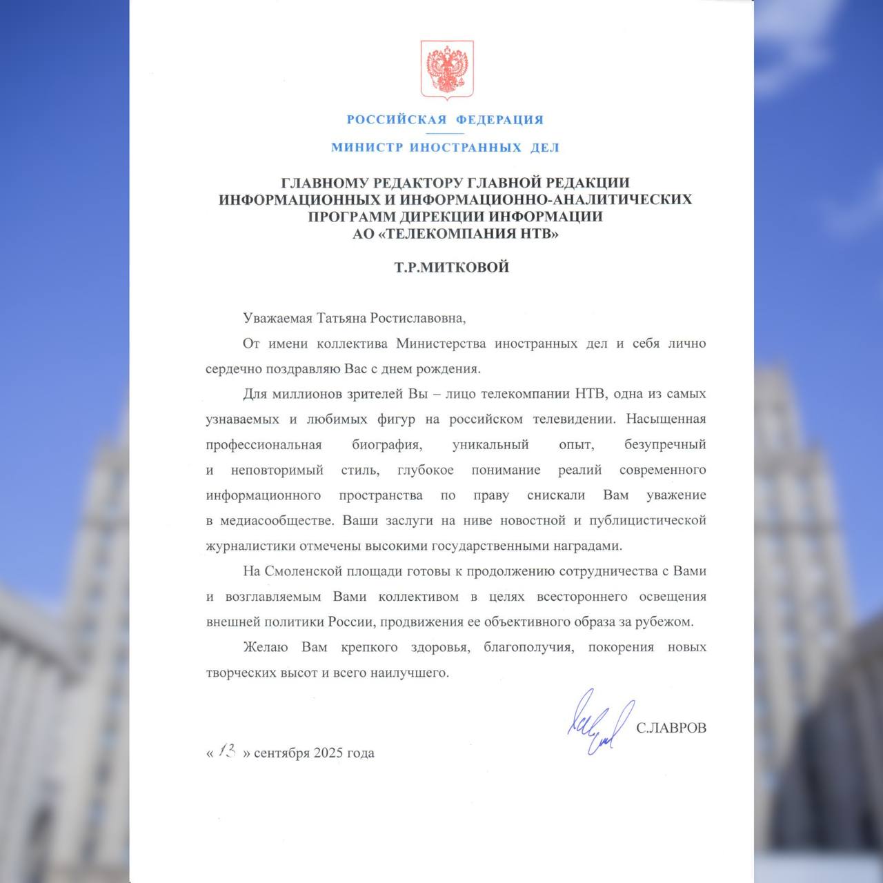 Поздравление Министра иностранных дел России С В Лаврова главному редактору главной редакции информационных и информационно аналитических программ дирекции информации АО Телекомпания НТВ Т Р Митковой 13 сентября 2025 года Уважаемая Татьяна Ростиславовна От имени коллектива Министерства иностранных дел и себя лично сердечно поздравляю Вас с днём рождения Для миллионов зрителей Вы лицо телекомпании НТВ одна из самых узнаваемых и любимых фигур на российском телевидении Насыщенная профессиональная биография уникальный опыт безупречный и неповторимый стиль глубокое понимание реалий современного информационного пространства по праву снискали Вам уважение в медиасообществе Ваши заслуги на ниве новостной и публицистической журналистики отмечены высокими государственными наградами На Смоленской площади готовы к продолжению сотрудничества с Вами и возглавляемым Вами коллективом в целях всестороннего освещения внешней политики России продвижения её объективного образа за рубежом Желаю Вам крепкого здоровья благополучия покорения новых творческих высот и всего наилучшего С ЛАВРОВ