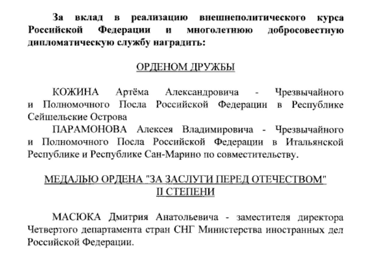 Президент России В.В.Путин подписал Указ от 10.03.2025 № 126 «О награждении государственными наградами Российской Федерации», в том числе за большой вклад в реализацию внешнеполитического курса Российской Федерации и многолетнюю добросовестную дипломатическую службу, наградить:   ОРДЕНОМ ДРУЖБЫ  Чрезвычайного и Полномочного Посла Российской Федерации в Республике Сейшельские острова Артёма Александровича Кожина;  Чрезвычайного и Полномочного Посла Российской Федерации в Итальянской Республике и Республике Сан-Марино по совместительству Алексея Владимировича Парамонова.  МЕДАЛЬЮ ОРДЕНА ЗА ЗАСЛУГИ ПЕРЕД ОТЕЧЕСТВОМ II СТЕПЕНИ  Заместителя директора Четвёртого департамента стран СНГ Министерства иностранных дел Российской Федерации Дмитрия Анатольевича Масюка.