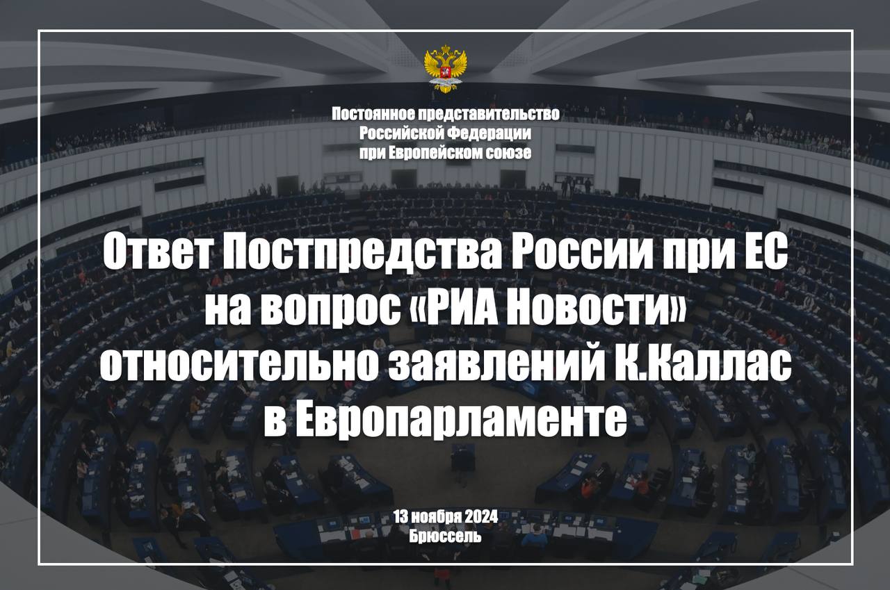 Ответ Постпредства России при ЕС на вопрос «РИА Новости» относительно заявлений К.Каллас в Европарламенте, 13 ноября 2024 г.    Вопрос: Прозвучали ли в ходе слушаний в Европарламенте кандидата на пост Высокого представителя ЕС по иностранным делам и политике безопасности К.Каллас какие-либо принципиальные отличия в нарративах от того, что говорил уходящий с этого поста Ж.Боррель? Означают ли ее конфронтационные высказывания в адрес не только России, но и Китая, КНДР и Ирана еще большую радикализацию внешней политики Евросоюза?     Выдвижение К.Каллас на должность главы евродипломатии выглядит закономерным: Евросоюз осознанно избрал путь долгосрочной конфронтации с нашей страной, и бывшая премьер-министр Эстонии является наилучшим воплощением антироссийского курса Брюсселя.  Безусловно, она достойно примет от Ж.Борреля эстафету в «крестовом походе» против России. В своем выступлении перед евродепутатами К.Каллас дала понять, что все имеющиеся в распоряжении ЕС ресурсы должны быть по-прежнему брошены на поддержку Украины и на нанесение нам «стратегического поражения».   В части, касающейся внешней политики ЕС в целом, эстонка готова продолжать делить третьи страны на «хорошие» и «плохие». При этом те государства, которые не намерены подстраиваться под «порядок, основанный на правилах», она смело записывает в «авторитарные». Тот факт, что речь идет о Мировом большинстве, неискушенную в дипломатии К.Каллас ничуть не смущает.   Попытки же выстраивать диалог с внешним миром по шаблону «кто не с нами, тот против нас», очевидно, приведут к существенной радикализации подходов ЕС к решению международных проблем.