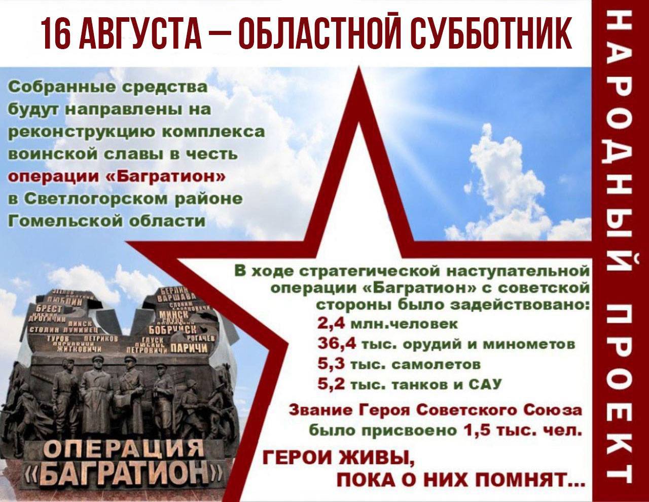 В Гомельской области 16 августа пройдет региональный субботник. Собранные в ходе него средства будут направлены на реконструкцию комплекса воинской славы в честь операции «Багратион» в Светлогорском районе. Не первый год на Гомельщине собранные в ходе субботников средства направляют на модернизацию памятных мест. За это время в регионе обновлены мемориалы «Ола», «Партизанская криничка», «Озаричи», «Детям – жертвам войны», появился памятный знак жертвам геноцида белорусского народа. Вместе мы сохраняем историческую правду и память о героическом подвиге советских солдат в годы Великой Отечественной войны.