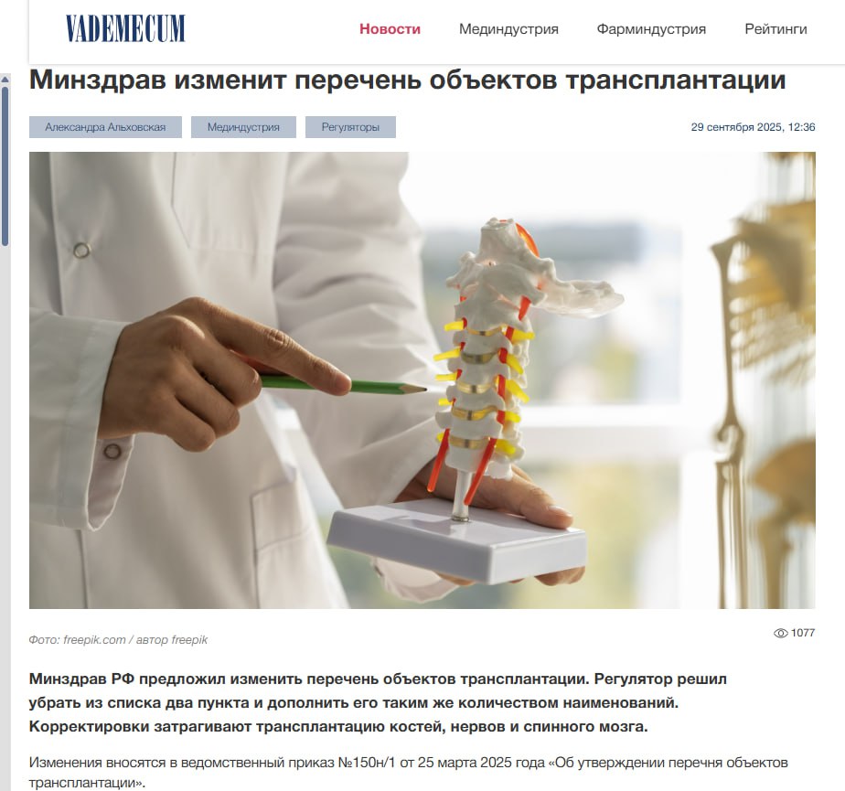 У нас в России что то частно поднимают тему донорства органов А президенты мечтают жить до 150 лет А Минздрав РФ предложил изменить перечень объектов трансплантации Регулятор решил убрать из списка два пункта и дополнить его таким же количеством наименований Корректировки затрагивают трансплантацию костей нервов и спинного мозга Изменения вносятся в ведомственный приказ 150н 1 от 25 марта 2025 года Об утверждении перечня объектов трансплантации В случае утверждения проекта приказа из перечня объектов трансплантации исключат пункты 10 кости свода черепа и 14 нижняя челюсть а добавят кость и ее фрагменты без уточнения Согласно пояснительной записке такие изменения необходимы для тех пациентов которым показана аллотрансплантация определенных костей верхняя челюсть кости орбиты ребра кости таза и подобные Как отмечает ведомство сейчас из за того что в перечне отражен ограниченный вид костей возможность реконструкции значительно ограничивается Кроме того регулятор намерен дополнить список пунктом нерв спинной мозг и его фрагменты В пояснительной записке говорится что аллотрансплантация нервов и спинного мозга предназначена для пациентов потерявших значительные участки крупных нервов или получивших травму спинного мозга с нижней параплегией Добавление данного наименования в перечень позволит восстановить пациентам движение в кисти или стопе и избежать ампутации Если корректировки будут одобрены то в целом количество объектов трансплантации не изменится как и в действующем тематическом документе их будет 25 В августе 2025 года Минздрав и Российская академия наук утвердили совместный приказ с изменением списка клиник с правом на забор заготовку и трансплантацию внутренних органов Перечень региональных медучреждений с правом только на трансплантацию изменился незначительно его пополнили Ростовская областная детская клиническая больница и Оренбургский областной клинический центр хирургии и травматологии выбыла из списка ГКБ 1 Оренбурга Список клиник с правом забора и заготовки органов и или тканей человека пополнился шестью медорганизациями Вот тут информация о популяризируемом через Госуслуги донорстве костного мозга Невидимая цена трансплантации органов этические вопросы и иные последствия   anna kpo ЧАТ БОТ САЙТ ВК Бастион