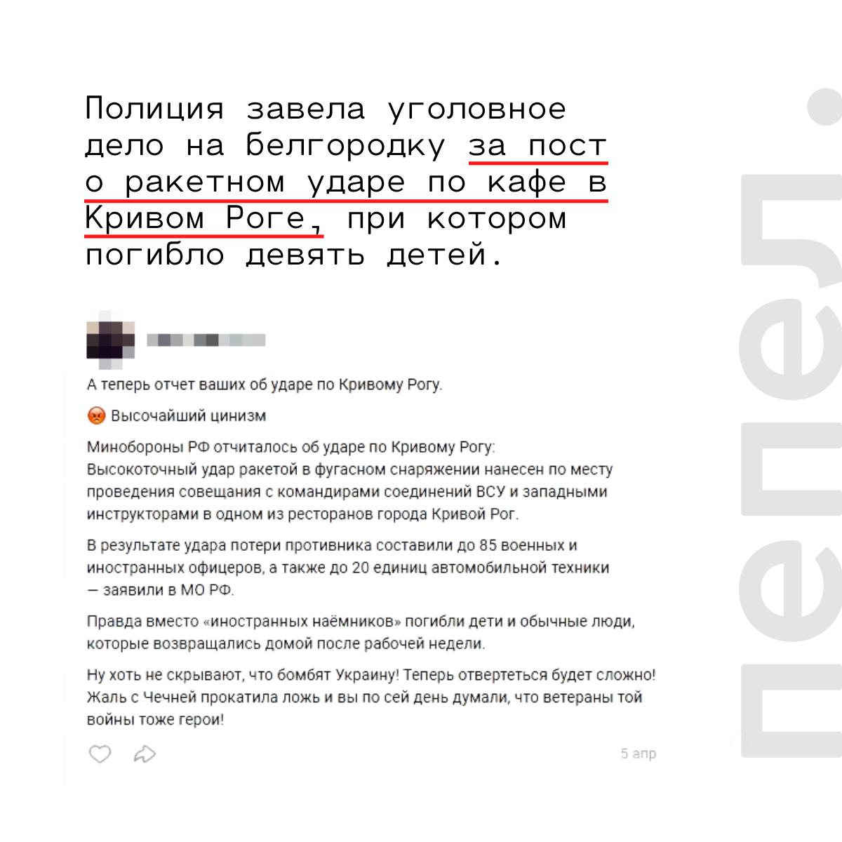 Полиция завела уголовное дело на белгородку за пост о ракетном ударе по кафе в Кривом Роге, при котором погибло девять детей.   По данным «Пепла», полицейские возбудили уголовное дело по статье о «фейках» о российской армии в отношении 34-летней жительницы Белгородского района.  Сотрудники Центра по противодействию экстремизму нашли на странице женщины во «ВКонтакте» пост, в котором она критиковала Минобороны РФ за удар по Кривому Рогу и писала, что при ударе «вместо „иностранных наёмников“ погибли дети и обычные люди, которые возвращались домой после рабочей недели».  — Ну хоть не скрывают, что бомбят Украину! Теперь отвертеться будет сложно! Жаль, с Чечнёй прокатила ложь, и вы по сей день думали, что ветераны той войны тоже герои! — написала женщина на своей странице во «ВКонтакте».  На момент написания новости на женщину были подписаны три человека.     4 апреля 2025 года ВС РФ нанесли удар ракетой «Искандер М» по двору рядом с рестораном RoseMarine на проспекте Содружества в Кривом Роге. В результате него погибли 20 человек, из них 9 детей, ещё 74 — получили ранения.    Минобороны РФ заявило, что в ресторане проходило «совещание с командирами соединений и западными инструкторами», и в результате «высокоточного удара ракетой в фугасном снаряжении» погибло «85 военнослужащих и офицеров иностранных государств».     Как выяснили журналисты расследовательского проекта «Система», на самом деле в ресторане проходили форум бьюти-индустрии и детский день рождения.    Подписаться на «Пепел»