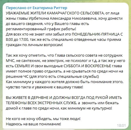 Жена главы Камарчаги попросила сельчан не беспокоить мужа из-за случающихся в нерабочее время ЧС  Супруга главы посёлка Камарчага в Манском районе Александра Ирбеткина — блогер, модель, мать четверых детей Екатерина Риттер — написала в местный чат призыв не беспокоить мужа в нерабочее время для решения возникающих проблем.  «Хочу донести до вашего сведения, что у вашего главы есть регламентированный график работы... Также хочу отметить, что глава сельского совета не сотрудник МЧС, не сантехник, не электрик, не психолог и т.д. а также у него есть СЕМЬЯ!!! И свои выходные — суббота и воскресенье — глава имеет полное право отдыхать, а не срываться посреди ночи на решение ЧС  для этого есть специальные службы! . Как минимум у каждого жителя должно быть понимание этого, чувство такта и уважение к вашему главе!  Вы живете в деревне и должны всегда под рукой иметь телефоны всех экстренных служб, а звонить или бежать домой к главе по среди ночи, как минимум не культурно! Не кого не хочу обидеть, мы тоже люди! Надеюсь на ваше понимание!», — пишет Екатерина.  В ответ на это, говорит супруга главы, местные жители на нее набросились словно стая собак.  После этой ситуации Екатерина излила душу своим 11 тысячам подписчиков в запрещенной в России соцсети. Там она рассказала, что в итоге они уехали из Камарчаги в город, что деревня — это не её, что туда она больше ни ногой. Екатерина говорит, что привыкла общаться с культурными людьми, образованными и умными. Но таких за полтора года в Камарчаге она не встретила. С супругом у нее произошел конфликт, который неясно чем кончится.  Newslab