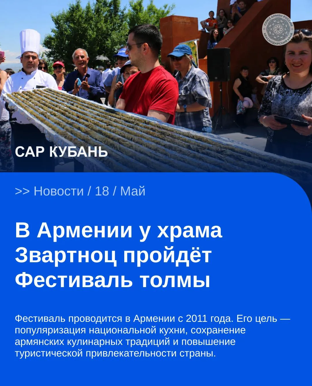 Фестиваль проводится в Армении с 2011 года Его цель популяризация национальной кухни сохранение армянских кулинарных традиций и повышение туристической привлекательности страны По словам председателя общественной организации по развитию и сохранению армянских кулинарных традиций Седрака Мамуляна на фестивале обычно представляют около 60 70 видов толмы Среди них есть блюда приготовленные по старинным рецептам в том числе толма в цветах тыквы и киликийская толма с морепродуктами Руководитель программ организации Ани Назарян сообщила что фестиваль пройдёт на территории заповедника музея Звартноц В более чем 30 павильонах будут представлены разные виды толмы от рецептов периода Киликии до современных вариантов САР САРКубань САРНовости Сайт VK YouTube Дзен MAX