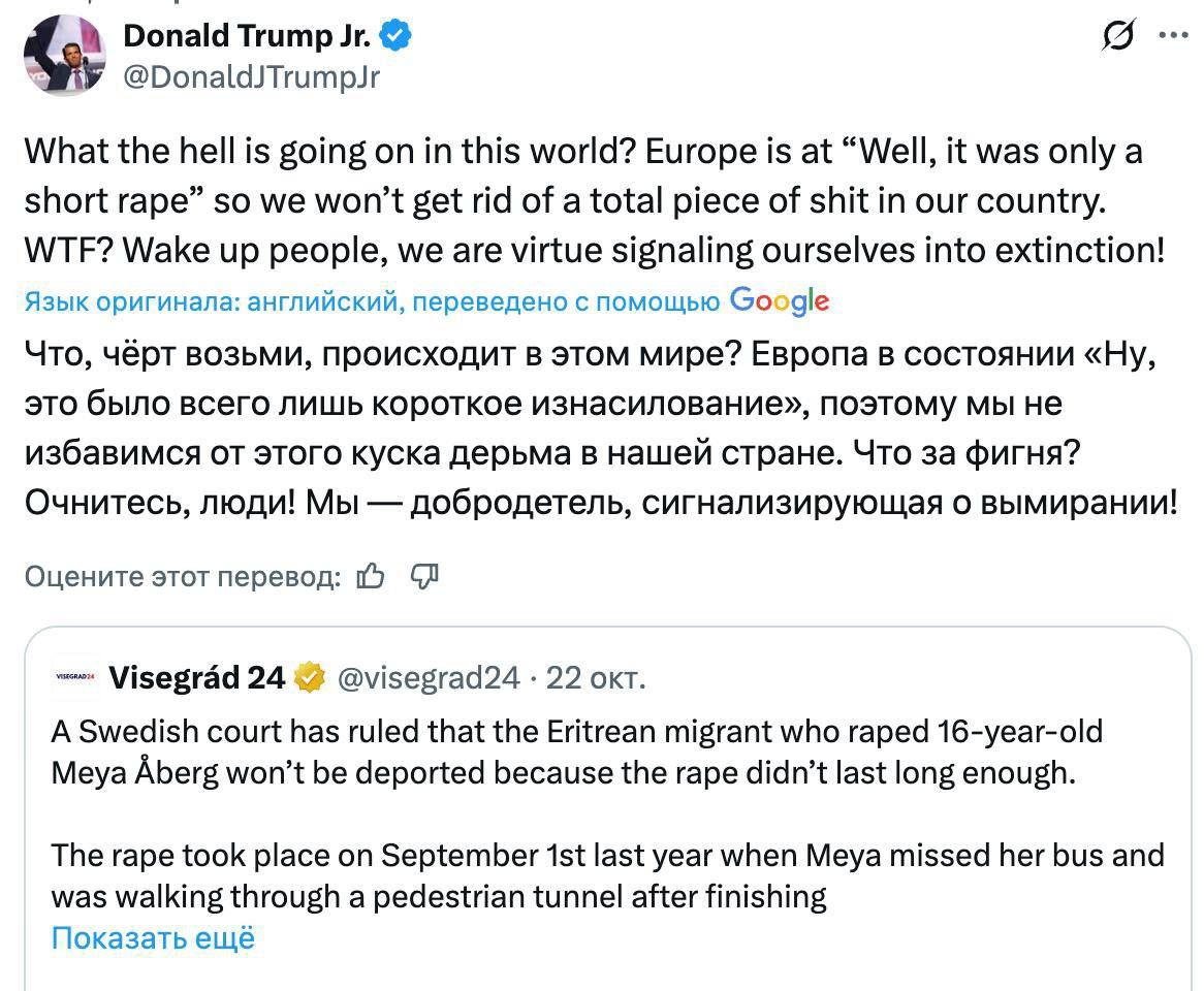 Что чёрт возьми происходит в этом мире Сын Трампа заявил что Европа сигнализирует о своём вымирании и призвал людей проснуться Так он прокомментировал новость о том что шведский суд не будет депортировать эритрейского мигранта который изнасиловал 16 летнюю девушку Судьи объяснили это тем что изнасилование длилось недостаточно долго Европа в состоянии Ну это было всего лишь короткое изнасилование так что мы не избавимся от этого куска говна в нашей стране Что за чертовщина написал Трамп младший