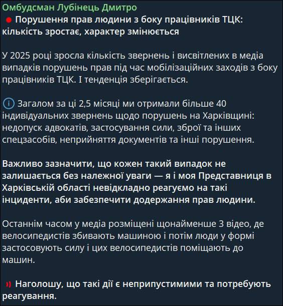 В 2025 году людоловы стали чаще нарушать права человека — украинский омбудсмен Дмитрий Лубинец  Дмитрий Лубинец сообщил об обострении ситуации с ТЦК, когда те нарушают права человека при поиске мужчин. Особенно много жалоб поступает из Харьковской области: более 40 случаев за последние 2,5 месяца. Ключевые проблемы включают недопуск адвокатов, применение силы, использование оружия и других спецсредств, отказ в принятии документов и другие нарушения.  Кроме того, участились случаи, когда военкомы сбивают велосипедистов.