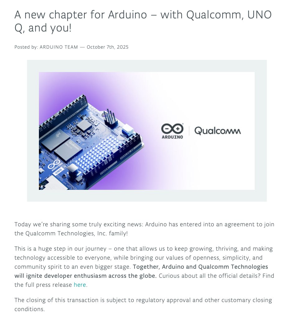 Неожиданно Qualcomm купила Arduino Компания продолжит выпускать уже существующие платы под брендом Arduino и будет разрабатывать решения на базе чипов Qualcomm Первым совместным продуктом станет плата Uno Q Arduino Uno Q это одноплатник с микроконтроллером STM32U585 MCU и микропроцессором Qualcomm Dragonwing QRB2210 с поддержкой Linux Debian Устройство будет иметь 2 ГБ оперативной памяти и 16 ГБ встроенной Продажи начнутся 24 октября 2025 года В Европе плату можно будет купить за 47 евро В ближайшее время появится версия с 4 ГБ оперативной памяти Вместе с платой Uno Q представили Arduino App Lab новую IDE для разработки ПО для фирменных плат     blog arduino cc arduino with qualcomm Новости Разное Arduino