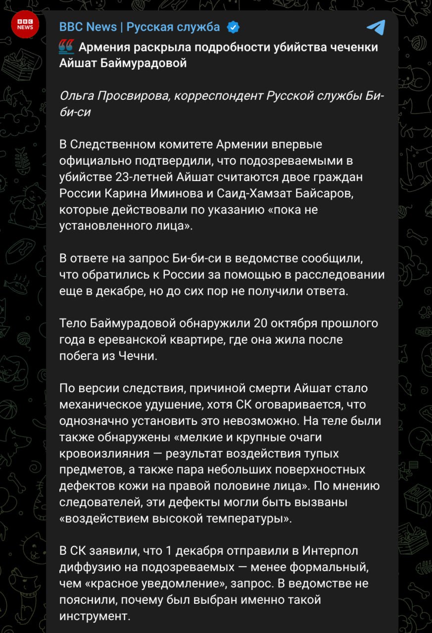 В убийстве чеченки Айшат Баймурадовой подозревают двух россиян Карину Иминову и Саид Хамзата Байсарова Об этом корреспонденту Русской службы Би би си официально сообщили в Следственном комитете Армении Утверждается что 23 летнюю девушку убили по указанию пока не установленного лица Ведомство обратилось к российским властям за помощью в расследовании ещё в декабре но не получило ответа Баймурадову нашли мертвой 20 октября в Ереване На её теле были обнаружены очаги кровоизлияния от избиения а также ожоги Вероятнее всего в итоге Айшат задушили Задонатить через бота Patreon