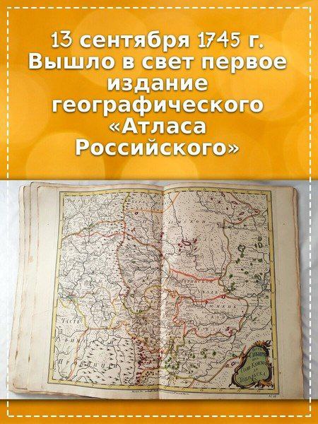 13 сентября 1745 года вышло в свет первое издание географического Атласа Российского В истории России XVIII века карты играли очень важную роль особенно атласы крупные сборники карт Но первые попытки составить карты российских земель появились ещё в XVI веке Известно что в 1552 году Иван Грозный начал работу над чертежом Московского государства Более детальные карты страны стали появляться к концу XVII века а настоящие геодезические исследования начались только при Петре I Особое значение имеет первое издание Атласа Российского Этот атлас содержал 19 карт и был создан под руководством знаменитого математика Леонарда Эйлера в стенах Академии наук Для него использовали материалы геодезических съёмок выполненных при Петре I и в последующие годы Впервые в российской картографии в этом атласе появилась таблица условных знаков важное новшество Создание такого атласа было очень сложной задачей полностью измерить и описать огромную территорию страны в то время было практически невозможно Атлас вызвал большой интерес не только в России но и за её пределами его перевели на немецкий французский и латинский языки Появление Атласа Российского стало важным событием в мировой науке XVIII века Тогда лишь Франция могла похвастаться подобным по уровню изданием Несмотря на некоторые неточности атлас стал настоящим прорывом впервые он дал достаточно надёжные сведения для изучения исторической географии России того времени страницыистории