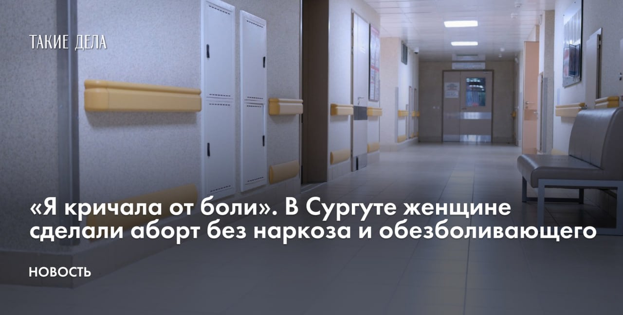 Жительнице Сургута провели аборт в Городской клинической больнице без наркоза и обезболивающих. Об этом она сообщила изданию Ura.ru.   «По показаниям меня отправили на вакуумный аборт, но никакого наркоза и анестезии не было. Прямо на кресле мне начали проводить процедуру наживую. Я кричала от боли, а мне сказали закрыть рот и не устраивать цирковое представление», — рассказала женщина.  После операции, по ее словам, медперсонал заставил ее самостоятельно дойти до палаты, хотя она не могла стоять на ногах.  «Пролежав неделю [в больнице], стало ясно: я далеко не одна такая», — добавила пациентка.  О том, как власти постепенно ужесточают контроль за абортами и почему такая мера неэффективна для увеличения рождаемости, «Такие дела» рассказывали в материале «Штраф не заставит рожать».