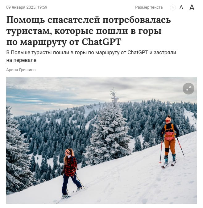 Польские туристы застряли в горах из-за ChatGPT — они попровили нейросеть спланировать самый быстрый маршрут.    Нейросеть с задачей справилась, но не учла одного: этот маршрут в Карпатах зимой особенно опасен. По пути туристы столкнулись с сильным ветром, снежной вьюгой и обледенелостью гор.   В итоге бедолаги застряли на перевале Кшижне и вызвали спасателей, которые их быстро спасли.   ChatGPT, kurwa.