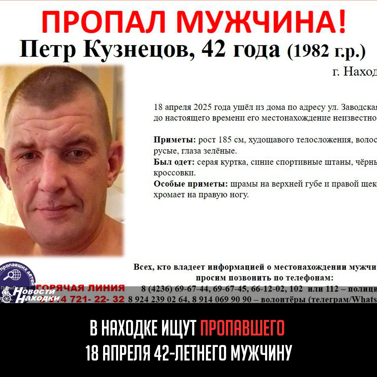 В Находке разыскивают 42-летнего Петра Кузнецова, который 18 апреля ушел из дома на ул. Заводская и до сих пор не вернулся. Родные и полиция крайне обеспокоены его исчезновением. Приметы: высокий 185 см , худощавый, русые волосы, зеленые глаза. Был одет в серую куртку, синие спортивные штаны и черные кроссовки. Отличительные особенности: шрамы на верхней губе и правой щеке, хромает на правую ногу. Если вы видели Петра или располагаете любой информацией, срочно сообщите: в полицию: 8 4236 69-67-44, 69-67-45, 66-12-02, 102 или 112, волонтерам: 8 924 239 02 64, 8 914 069 90 90 Telegram/WhatsApp