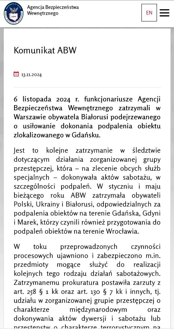 Агентство внутренней безопасности Польши  ABW  задержало гражданина Беларуси, подозреваемого в попытке поджога в Гданьске по заказу российских спецслужб  По данным следствия, он входил в преступную группу, которая действовала по указанию иностранной разведки. В деле фигурируют и другие граждане Беларуси. ABW сообщило, что задержание произошло 6 ноября в Варшаве, где у подозреваемого изъяли предметы, предположительно предназначенные для диверсий. Его взяли под стражу.  Этот арест связан с делом о поджогах, которые, как предполагается, организовали российские спецслужбы в Гданьске, Гдыне и Марках под Варшавой, а также попытались устроить во Вроцлаве.