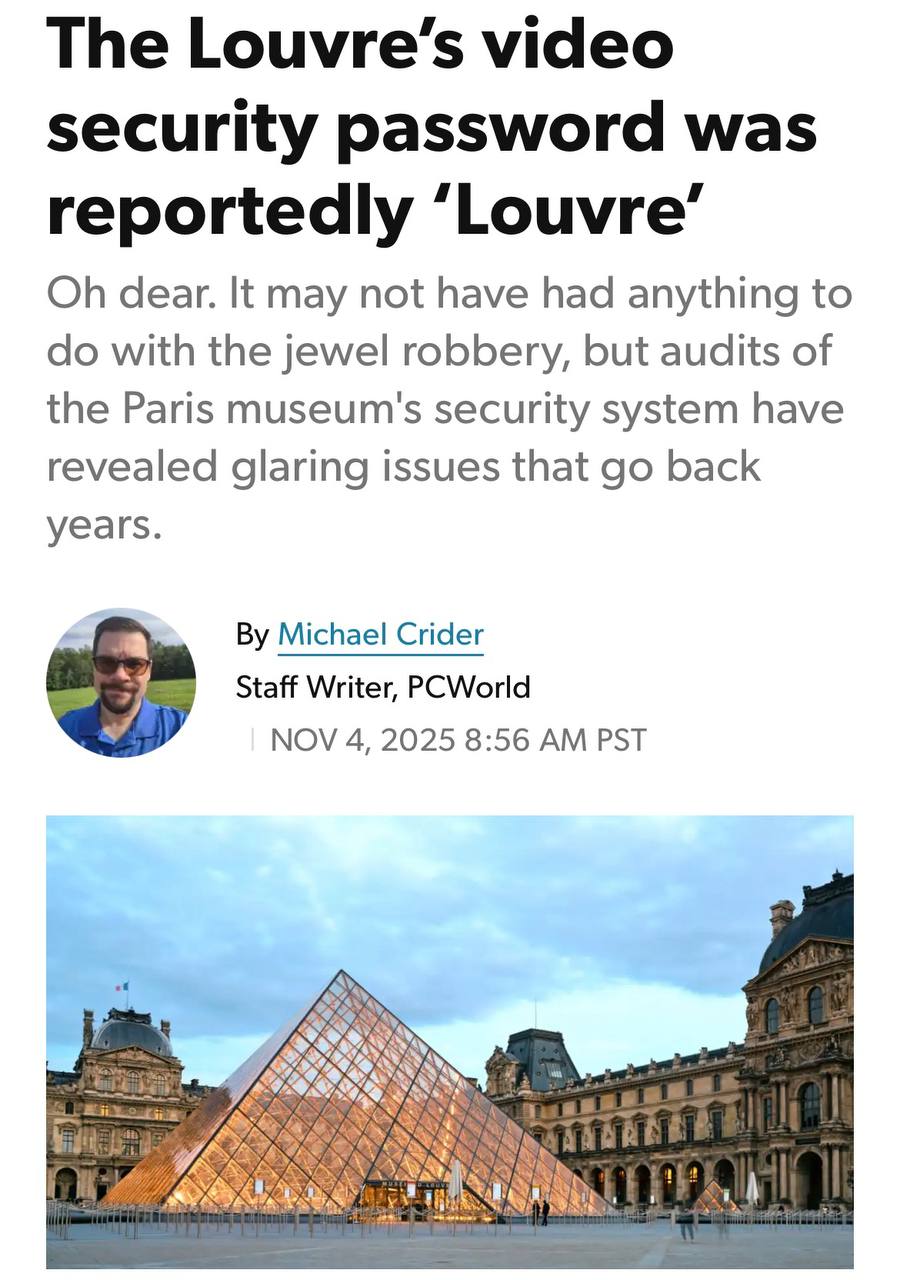 Мем дня паролем от системы видеонаблюдения Лувра был Louvre Расследование показало что безопасность музея это огроменная дыра Безопасники использовали ПО купленное в 2003 году Оно работает на базе Windows Server 2003 и не поддерживается разработчиком При этом пароли были составлены из одного простого слова Одно из них Лувр Пора поднимать уровень безопасности и менять пароль на Лувр123 techmedia