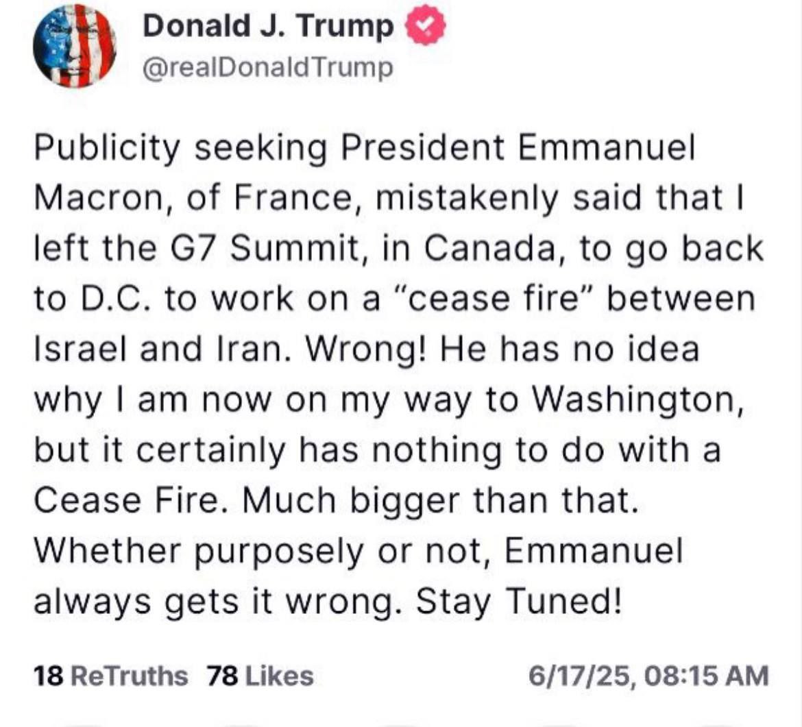 Трамп раньше времени покинул саммит G7 в Канаде и наехал на Макрона, когда тот заявил о перемирии между сторонами: Ищущий известности президент Франции Эммануэль Макрон ошибочно сказал, что я покинул саммит G7 в Канаде, чтобы вернуться в округ Колумбия, чтобы работать над «прекращением огня» между Израилем и Ираном. Неправильно! Он понятия не имеет, почему я сейчас еду в Вашингтон, но это, безусловно, не имеет никакого отношения к прекращению огня. Гораздо больше. Намеренно или нет, Эммануэль всегда ошибается. Оставайтесь с нами!