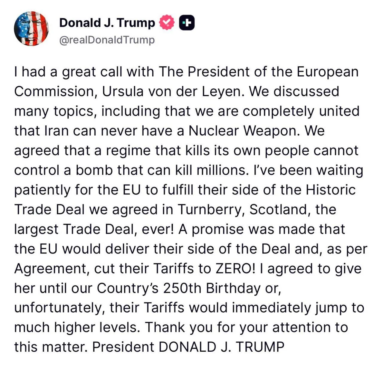 Трамп заявил что даёт ЕС время до 4 июля для заключения торговой сделки В противном случае США значительно поднимут тарифы У меня состоялся замечательный разговор с президентом Европейской комиссии Урсулой фон дер Ляйен Мы обсудили множество тем в том числе и то что мы полностью едины в своем мнении о том что Иран никогда не сможет обладать ядерным оружием Мы согласились что режим убивающий собственный народ не может контролировать бомбу способную убить миллионы Я терпеливо ждал когда ЕС выполнит свою часть исторического торгового соглашения заключенного в Тернберри Шотландия крупнейшего торгового соглашения в истории Было дано обещание что ЕС выполнит свою часть соглашения и как и было согласовано снизит свои тарифы до нуля Я согласился дать ей время до 250 летия нашей страны иначе к сожалению их тарифы немедленно подскочат до гораздо более высокого уровня Спасибо за ваше внимание к этому вопросу В июле 2025 года Вашингтон и Брюссель договорились в том числе о беспошлинном ввозе американских товаров и увеличении инвестиций в США Но пока ЕС не принял соответствующие законы В этой связи Трамп не раз заявлял что Союз не выполняет условия соглашения а на прошлой неделе грозил за это 25 ными пошлинами на авто из Европы Подпишись RogandarNEWs Мы в MAX