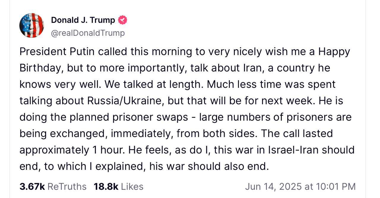 Трамп рассказал о беседе с Путиным: Утром президент Путин позвонил, чтобы сердечно поздравить меня с днем рождения, но, что более значимо, мы обсудили ситуацию в Иране, о которой он хорошо осведомлен. Наш разговор был продолжительным. Меньшую часть времени мы потратили на обсуждение вопросов, связанных с Россией и Украиной, но их решение запланировано на следующую неделю. Происходят обмены пленными — значительное количество людей сразу меняются с обеих сторон. Наш разговор длился около часа. И Путин, и я считаем, что конфликт в Израиле и Иране должен завершиться, и я выразил мнение, что его война также нуждается в завершении.