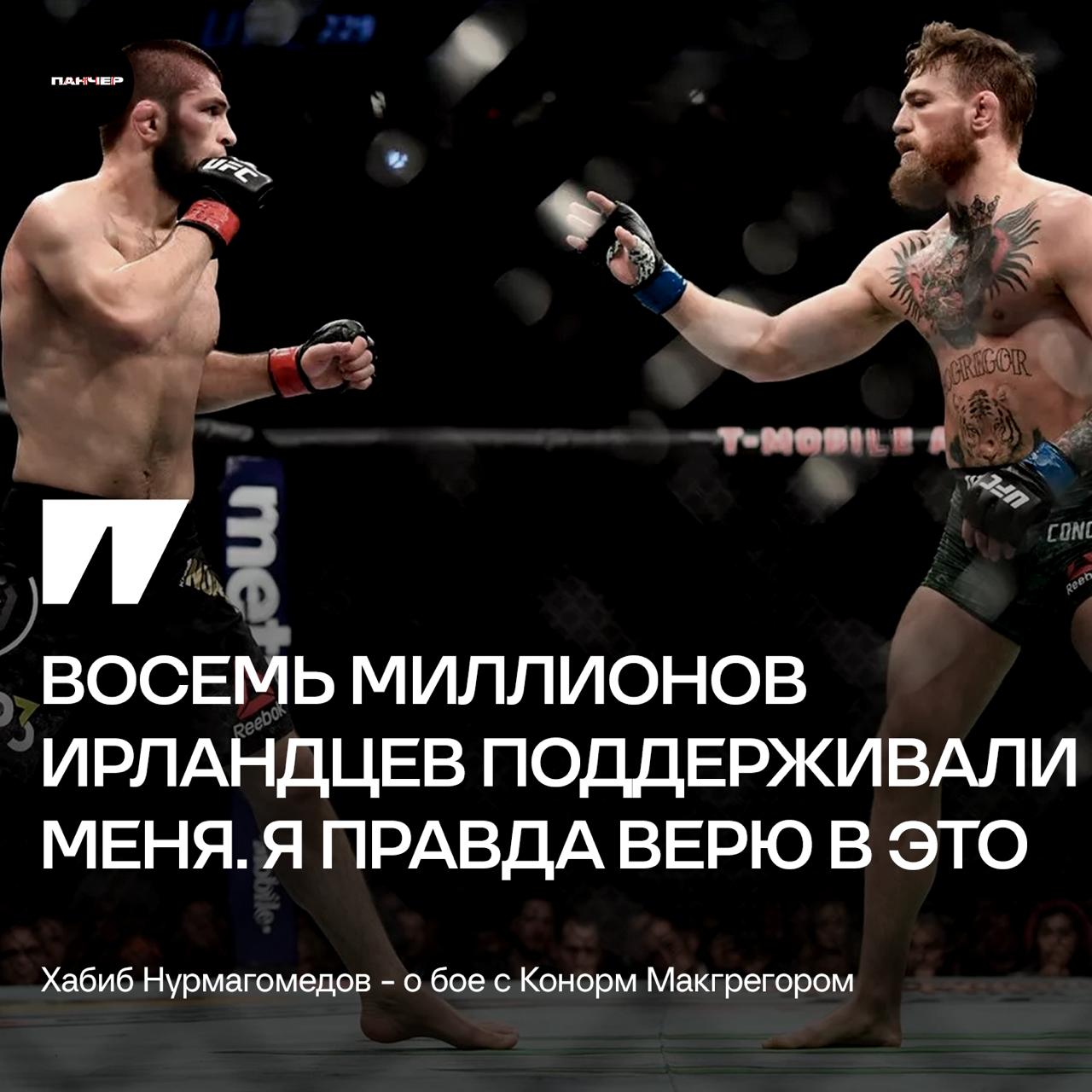 Хабиб верит, что восемь миллионов ирландцев поддерживали его в поединке с Макгрегором:   – Каждый раз, когда я встречался с ирландцами, они говорили мне: «Нам не нравится Конор. Мы болели за тебя». Может быть, они лицемерили, находясь передо мной. Но все равно они очень хорошие люди. За Макгрегора болели только те, кто пришел на арену и пил. Сколько их было? 10 тысяч? А восемь миллионов ирландцев поддерживали меня. Я правда верю в это.   За кого болели вы?        – за Конора   – за Хабиба    Панчер