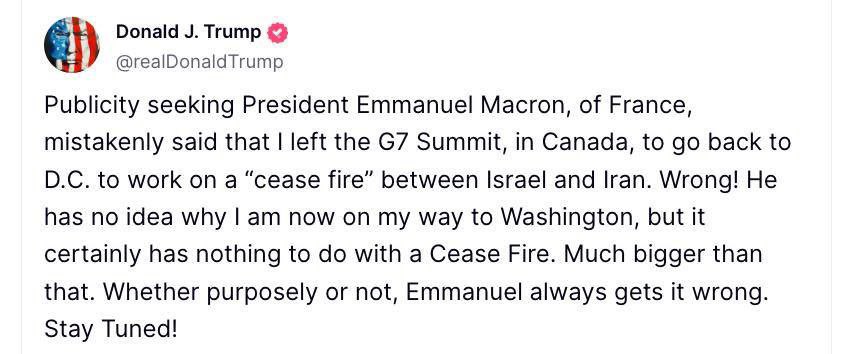 Трамп обвинил Макрона в дезинформации, и что тот неправильно интерпретировал срочный отъезд Трампа с саммита G7: «Президент Франции Эммануэль Макрон, который ищет публичного внимания, ошибочно заявил, что я покинул саммит G7 в Канаде, чтобы вернуться в Вашингтон и работать над "перемирием" между Израилем и Ираном. Неправильно! Он понятия не имеет, почему я сейчас направляюсь в Вашингтон, но это точно не связано с «перемирием». Это гораздо масштабнее. Намеренно или нет, Эммануэль всегда понимает все неправильно. Следите за обновлениями!».