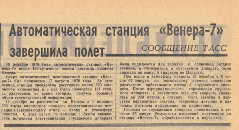 55 лет назад 1970 состоялась первая управляемая мягкая посадка земного космического аппарата на другую планету и первая межпланетная трансляция данных Спускаемый аппарат советской автоматической межпланетной станции Венера 7 запущена 17 августа 1970 г совершил мягкую посадку на Венеру и успешно передал информацию об условиях на ее поверхности на Землю При входе в атмосферу планеты 15 декабря в 8 часов 02 минуты по московскому времени произошло разделение орбитального отсека и спускаемого аппарата После аэродинамического торможения спускаемого аппарата в результате чего его скорость снизилась до 250 метров в секунду была введена в действие парашютная система открылись антенны и началась передача информации по радиолинии Сигналы со спускаемого аппарата принимались в течение 35 минут Результаты измерений полученные со станции Венера 7 обрабатываются и изучаются Газета Ленинградская правда 16 декабря 1970 г