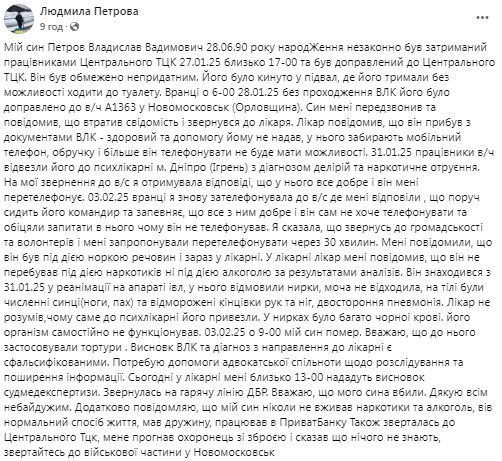 В ТЦК Запорожья убили сына адвоката  Адвокат из Запорожья Людмила Петрова сообщает, что ее сын погиб после попадания в лапы ТЦКшников. По ее словам, мужчину избили до такого состояния, что организм просто отказал.  «Мой сын Петров Владислав Вадимович, 28.06.90 года рождения, незаконно был задержан сотрудниками Центрального ТЦК 27.01.25 около 17-00 и был доставлен в Центральный ТЦК. Он был ограниченно непригодным. Его бросили в подвал, где его держали без возможности ходить в туалет… Он находился с 31.01.25 в реанимации на аппарате ИВЛ, у него отказали почки, моча не отходила, на теле были многочисленные синяки  ноги, пах  и обмороженные конечности рук и ног, двусторонняя пневмония. Врач не понимал, почему именно в психбольницу его привезли. В почках было много черной крови. Его организм самостоятельно не функционировал. 03.02.25 в 9-00 мой сын умер. Считаю, что к нему применяли пытки. Дополнительно сообщаю, что мой сын никогда не принимал наркотики и алкоголь.»  Людоловы попытались объяснить все как обычно: якобы мужчина накачался наркотиками и алкоголем и впал в белую горячку, после чего его отвезли в психиатрическую лечебницу. Как понимаете, никакого отравления у него не нашли – только побои и обморожение.  И если побои можно понять  не принять, но хотя бы понять – их мы в ТЦК видели немало , то обмороженные конечности говорят о том, что мужчину не просто избивали, а еще и пытали холодом.  Будем ждать судебных разбирательств и надеемся, что в этот раз людоловам такое с рук не сойдет.