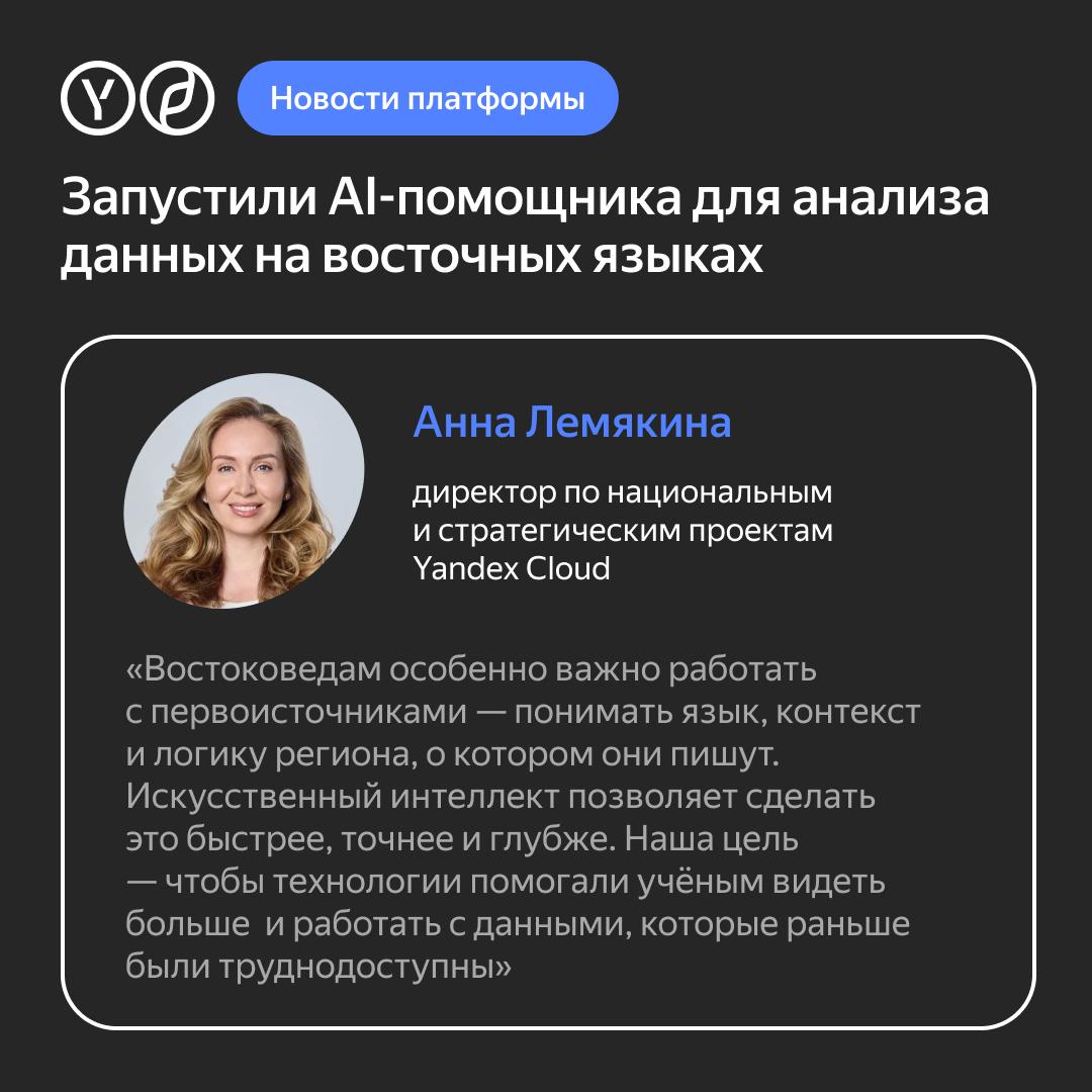 Яндекс и Институт востоковедения РАН создали ИИ помощника для анализа данных на восточных языках Он в 100 раз быстрее обрабатывает первоисточники на языках стран Азии Африки и Ближнего Востока Он анализирует научные тексты выделяет ключевые факты и формирует краткие выжимки   ИИ помощника разрабатывали на базе платформы Yandex AI Studio   Обучением генеративных моделей занимались специалисты Yandex Cloud и студенты Школы анализа данных   Для информационного наполнения применили архив публикаций Института востоковедения РАН   База ИИ помощника уже превысила 1 5 миллиона документов на четырёх вариантах китайского языка   В будущем планируется добавить японский арабский турецкий персидский и другие языки   Сейчас ИИ помощник доступен для сотрудников Института востоковедения РАН а позже появится в открытом доступе для всех исследователей А вы бы хотели научиться самостоятельно создавать ИИ помощников Расскажите нам