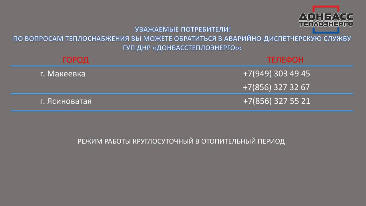 Во время отопительного сезона аварийно-диспетчерские службы «Донбасстеплоэнерго» будут работать в круглосуточном режиме  Специалисты будут информировать о сроках устранения проблемы, отметили в Минстрое ДНР.  ℹ  Для оперативного реагирования на предприятиях «Донбасстеплоэнерго» и «Вода Донбасса» работают горячие линии:    «Донбасстеплоэнерго»: номер 512  8:00 – 17:00    «Вода Донбасса»: номер 988  7:00 – 19:00   Подписаться