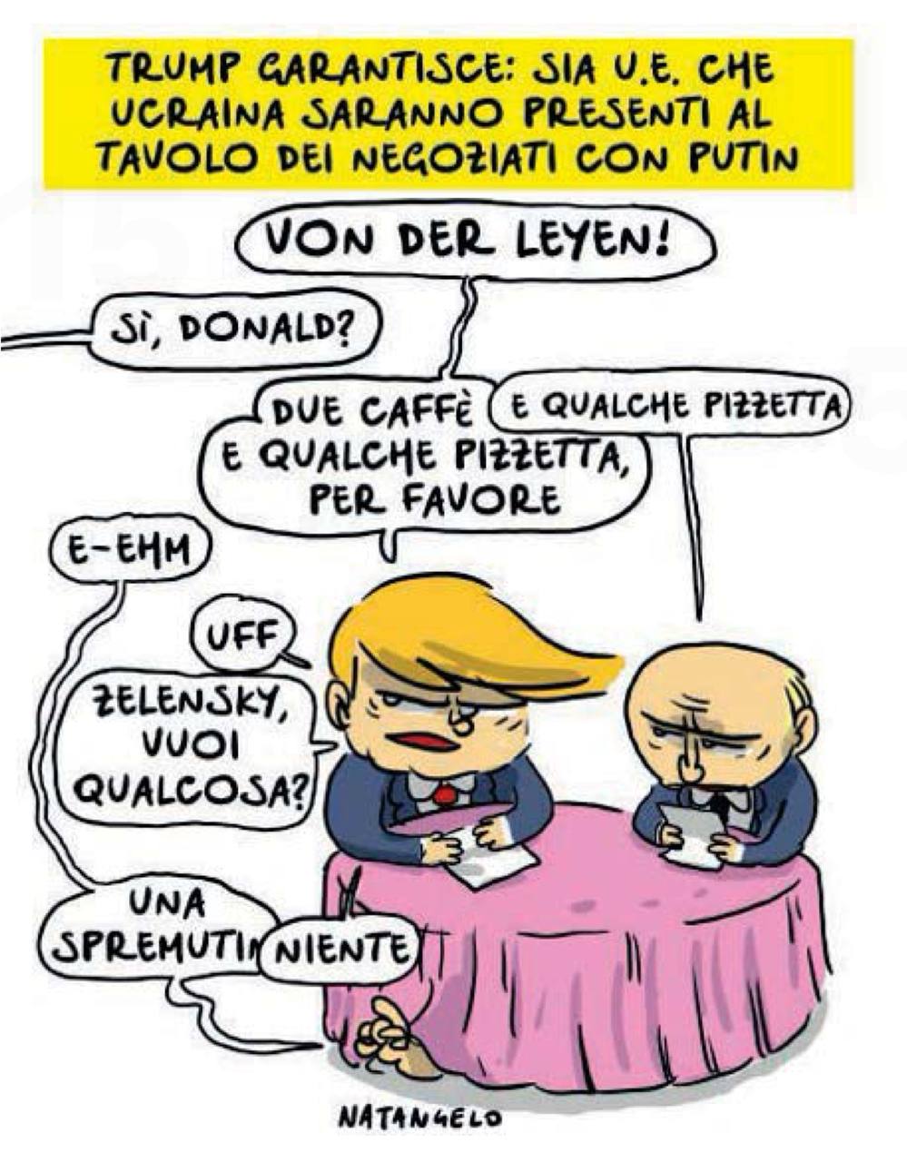 Итальянская газета il Fatto Quotidiano живо представила, как будет выглядеть присутствие ЕС и Украины за столом переговоров Трампа и Путина:  Трамп: Фон дер Ляйен!  Голос со стороны: Да, Дональд! Трамп: Два кофе и маленькую пиццу, пожалуйста. Путин: Маленькую пиццу. Голос из-под стола: Эххх Трамп: Ох. Зеленский, чего хотите? Зеленский из-под стола: Одно свежевыжатое ничего  Ну что ж, думаю, вполне так это и может выглядеть!