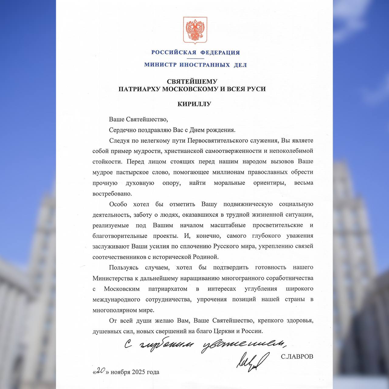 Поздравление Министра иностранных дел Российской Федерации С В Лаврова Святейшему Патриарху Московскому и всея Руси Кириллу   Ваше Святейшество Сердечно поздравляю Вас с Днём рождения Следуя по нелёгкому пути Первосвятительского служения Вы являете собой пример мудрости христианской самоотверженности и непоколебимой стойкости Перед лицом стоящих перед нашим народом вызовов Ваше мудрое пастырское слово помогающее миллионам православных обрести прочную духовную опору найти моральные ориентиры весьма востребовано Особо хотел бы отметить Вашу подвижническую социальную деятельность заботу о людях оказавшихся в трудной жизненной ситуации реализуемые под Вашим началом масштабные просветительские и благотворительные проекты И конечно самого глубокого уважения заслуживают Ваши усилия по сплочению Русского мира укреплению связей соотечественников с исторической Родиной Пользуясь случаем хотел бы подтвердить готовность нашего Министерства к дальнейшему наращиванию многогранного соработничества с Московским патриархатом в интересах углубления широкого международного сотрудничества упрочения позиций нашей страны в многополярном мире От всей души желаю Вам Ваше Святейшество крепкого здоровья душевных сил новых свершений на благо Церкви и России С глубоким уважением С ЛАВРОВ